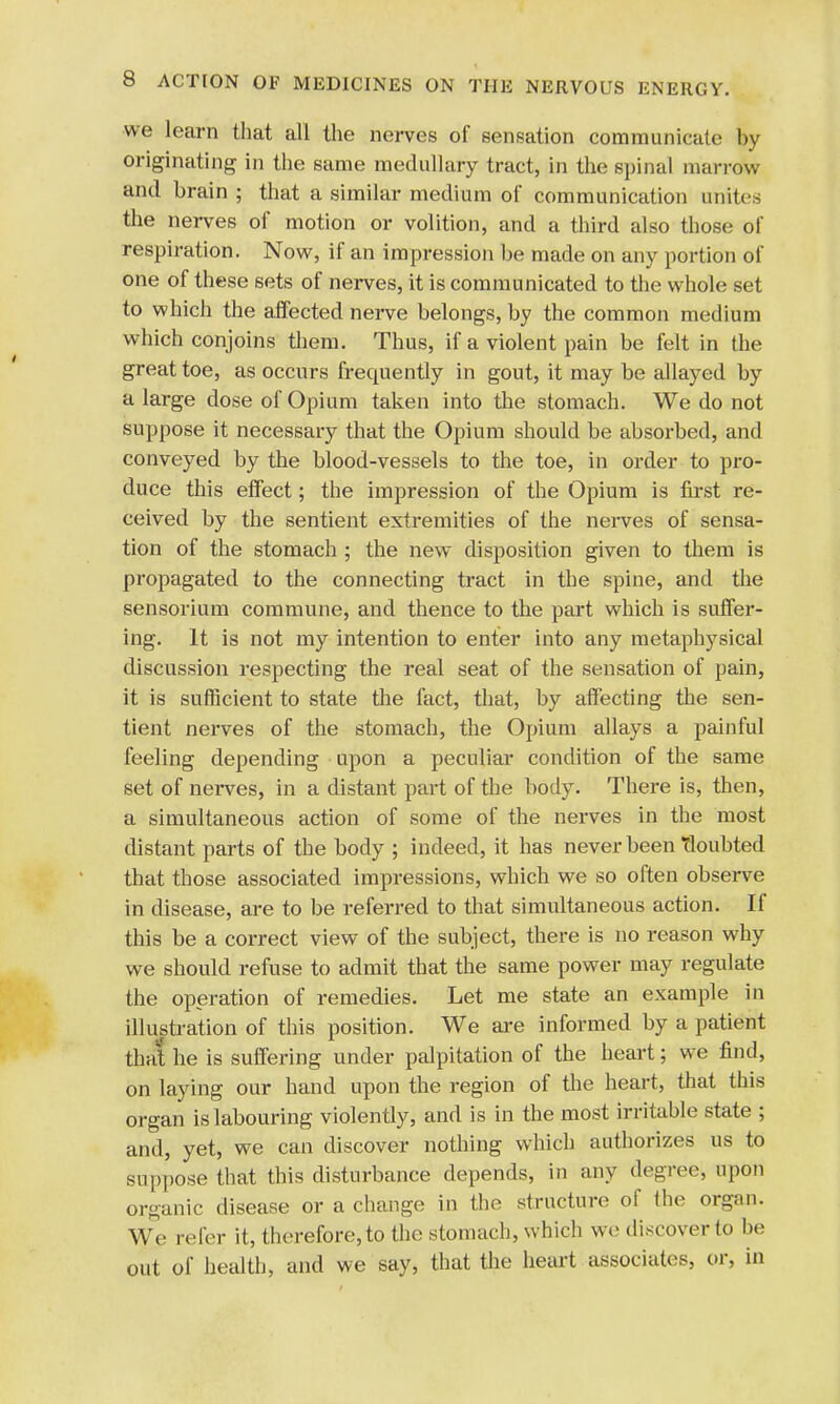 we learn that all the nerves of sensation communicate by originating in the same medullary tract, in the spinal marrow and brain ; that a similar medium of communication unites the nerves of motion or volition, and a third also those of respiration. Now, if an impression be made on any portion of one of these sets of nerves, it is communicated to the whole set to which the affected nerve belongs, by the common medium which conjoins them. Thus, if a violent pain be felt in the great toe, as occurs frecmently in gout, it may be allayed by a large dose of Opium taken into the stomach. We do not suppose it necessary that the Opium should be absorbed, and conveyed by the blood-vessels to the toe, in order to pro- duce this effect; the impression of the Opium is first re- ceived by the sentient extremities of the nerves of sensa- tion of the stomach ; the new disposition given to them is propagated to the connecting tract in the spine, and the sensorium commune, and thence to the part which is suffer- ing. It is not my intention to enter into any metaphysical discussion respecting the real seat of the sensation of pain, it is sufficient to state the fact, that, by affecting the sen- tient nerves of the stomach, the Opium allays a painful feeling depending upon a peculiar condition of the same set of nerves, in a distant part of the body. There is, then, a simultaneous action of some of the nerves in the most distant parts of the body ; indeed, it has never been doubted that those associated impressions, which we so often observe in disease, are to be referred to that simultaneous action. If this be a correct view of the subject, there is no reason why we should refuse to admit that the same power may regulate the operation of remedies. Let me state an example in illustration of this position. We are informed by a patient that he is suffering under palpitation of the heart; we find, on laying our hand upon the region of the heart, that this organ is labouring violently, and is in the most irritable state ; and, yet, we can discover nothing which authorizes us to suppose that this disturbance depends, in any degree, upon organic disease or a change in the structure of the organ. We refer it, therefore, to the stomach, which we discover to be out of health, and we say, that the heart associates, or, in