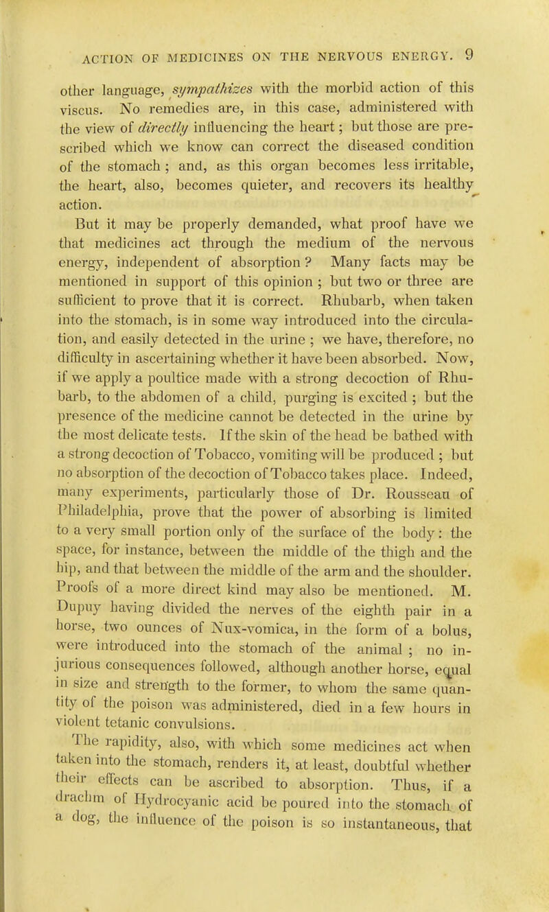 other language, sympathizes with the morbid action of this viscus. No remedies are, in this case, administered with the view of directly influencing the heart; but those are pre- scribed which we know can correct the diseased condition of the stomach ; and, as this organ becomes less irritable, the heart, also, becomes quieter, and recovers its healthy action. But it may be properly demanded, what proof have we that medicines act through the medium of the nervous energy, independent of absorption ? Many facts may be mentioned in support of this opinion ; but two or three are sufficient to prove that it is correct. Rhubarb, when taken into the stomach, is in some way introduced into the circula- tion, and easily detected in the urine ; we have, therefore, no difficulty in ascertaining whether it have been absorbed. Now, if we apply a poultice made with a strong decoction of Rhu- barb, to the abdomen of a child, purging is excited ; but the presence of the medicine cannot be detected in the urine by the most delicate tests. If the skin of the head be bathed with a strong decoction of Tobacco, vomiting will be produced ; but no absorption of the decoction of Tobacco takes place. Indeed, many experiments, particularly those of Dr. Rousseau of Philadelphia, prove that the power of absorbing is limited to a very small portion only of the surface of the body: the space, for instance, between the middle of the thigh and the hip, and that between the middle of the arm and the shoulder. Proofs of a more direct kind may also be mentioned. M. Dupuy having divided the nerves of the eighth pair in a horse, two ounces of Nux-vomica, in the form of a bolus, were introduced into the stomach of the animal ; no in- jurious consequences followed, although another horse, equal in size and strength to the former, to whom the same quan- tity of the poison was administered, died in a few hours in violent tetanic convulsions. The rapidity, also, with which some medicines act when taken into the stomach, renders it, at least, doubtful whether their effects can be ascribed to absorption. Thus, if a drachm of Hydrocyanic acid be poured into the stomach of a dog, the influence of the poison is so instantaneous, that