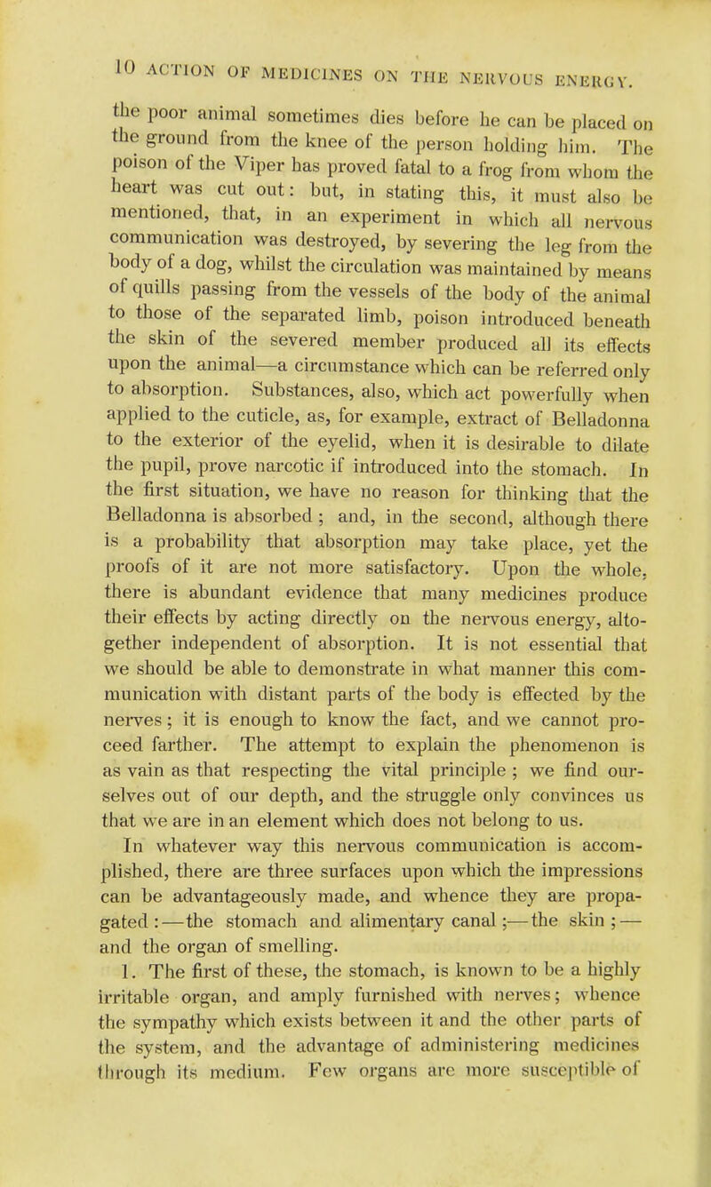 the poor animal sometimes dies before he can be placed on the ground from the knee of the person holding him. The poison of the Viper has proved fatal to a frog from whom the heart was cut out: but, in stating this, it must also be mentioned, that, in an experiment in which all nervous communication was destroyed, by severing the leg from the body of a dog, whilst the circulation was maintained by means of quills passing from the vessels of the body of the animal to those of the separated limb, poison introduced beneath the skin of the severed member produced all its effects upon the animal—a circumstance which can be referred only to absorption. Substances, also, which act powerfully when applied to the cuticle, as, for example, extract of Belladonna to the exterior of the eyelid, when it is desirable to dilate the pupil, prove narcotic if introduced into the stomach. In the first situation, we have no reason for thinking that the Belladonna is absorbed ; and, in the second, although there is a probability that absorption may take place, yet the proofs of it are not more satisfactory. Upon the whole, there is abundant evidence that many medicines produce their effects by acting directly on the nervous energy, alto- gether independent of absorption. It is not essential that we should be able to demonstrate in what manner this com- munication with distant parts of the body is effected by the nerves; it is enough to know the fact, and we cannot pro- ceed farther. The attempt to explain the phenomenon is as vain as that respecting the vital principle ; we find our- selves out of our depth, and the struggle only convinces us that we are in an element which does not belong to us. In whatever way this nervous communication is accom- plished, there are three surfaces upon which the impressions can be advantageously made, and whence they are propa- gated:—the stomach and alimentary canal;—the skin; — and the organ of smelling. 1. The first of these, the stomach, is known to be a highly irritable organ, and amply furnished with nerves; whence the sympathy which exists between it and the other parts of the system, and the advantage of administering medicines through its medium. Few organs arc more susceptible of