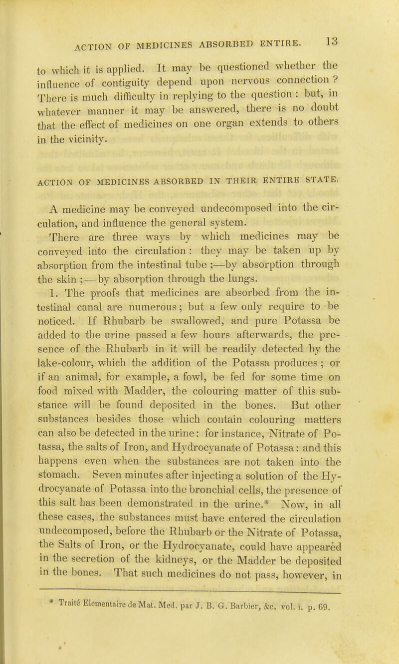 to which it is applied. It may be questioned whether the influence of contiguity depend upon nervous connection ? There is much difficulty in replying to the question : but, in whatever manner it may be answered, there is no doubt that the effect of medicines on one organ extends to others in the vicinity. ACTION OF MEDICINES ABSORBED IN THEIR ENTIRE STATE. A medicine may be conveyed undecomposed into the cir- culation, and influence the general system. There are three ways by which medicines may be conveyed into the circulation : they may be taken up by absorption from the intestinal tube by absorption through the skin ;—by absorption through the lungs. 1. The proofs that medicines are absorbed from the in- testinal canal are numerous; but a few only require to be noticed. If Rhubarb be swallowed, and pure Potassa be added to the urine passed a few hours afterwards, the pre- sence of the Rhubarb in it will be readily detected by the lake-colour, which the addition of the Potassa produces; or if an animal, for example, a fowl, be fed for some time on food mixed with Madder, the colouring matter of this sub- stance will be found deposited in the bones. But other substances besides those which contain colouring matters can also be detected in the urine: for instance, Nitrate of Po- tassa, the salts of Iron, and Hydrocyanate of Potassa: and this happens even when the substances are not taken into the stomach. Seven minutes after injecting a solution of the Hy- drocyanate of Potassa into the bronchial cells, the presence of this salt has been demonstrated in the urine.* Now, in all these cases, the substances must have entered the circulation undecomposed, before the Rhubarb or the Nitrate of Potassa, the Salts of Iron, or the Hydrocyanate, could have appeared in the secretion of the kidneys, or the Madder be deposited in the bones. That such medicines do not pass, however, in