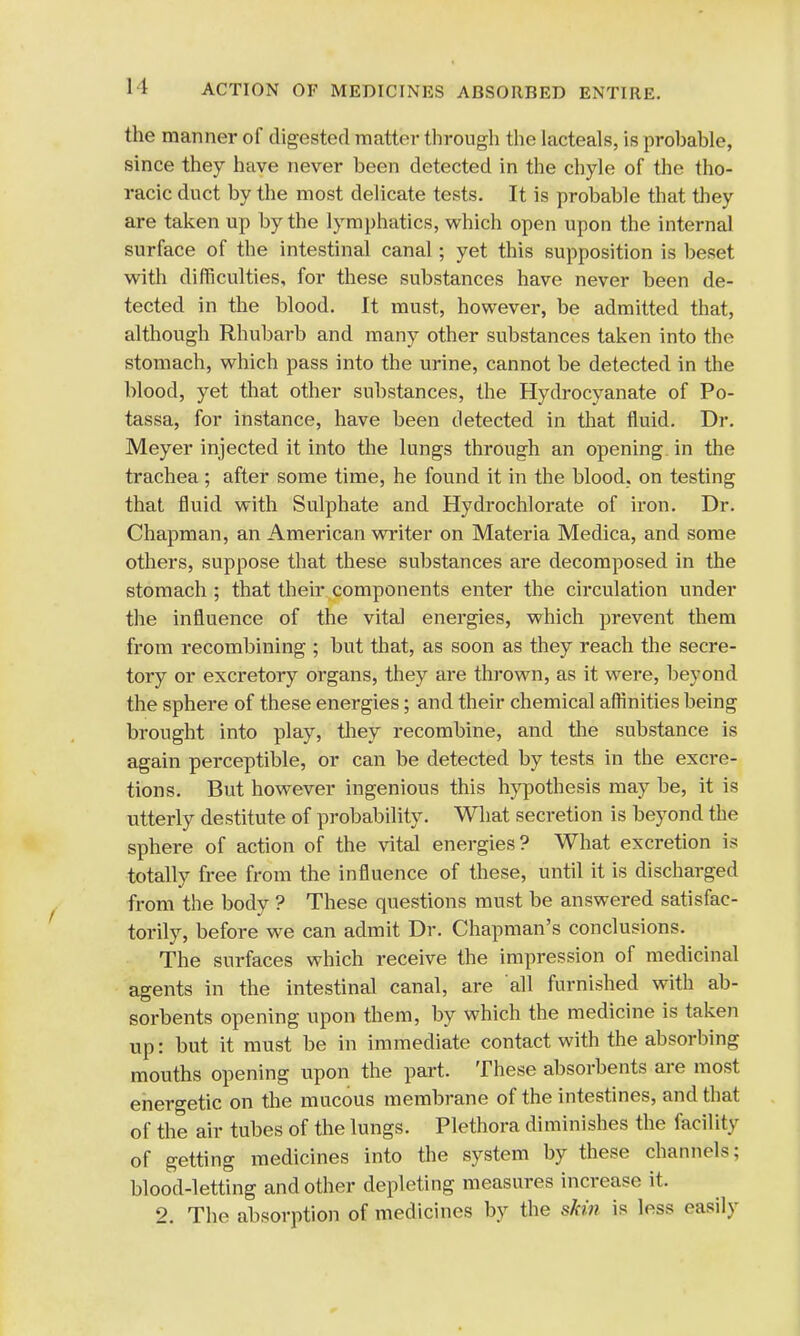 the manner of digested matter through the lacteals, is probable, since they have never been detected in the chyle of the tho- racic duct by the most delicate tests. It is probable that they are taken up by the lymphatics, which open upon the internal surface of the intestinal canal; yet this supposition is beset with difficulties, for these substances have never been de- tected in the blood. It must, however, be admitted that, although Rhubarb and many other substances taken into the stomach, which pass into the urine, cannot be detected in the blood, yet that other substances, the Hydrocyanate of Po- tassa, for instance, have been detected in that fluid. Dr. Meyer injected it into the lungs through an opening in the trachea ; after some time, he found it in the blood, on testing that fluid with Sulphate and Hydrochlorate of iron. Dr. Chapman, an American writer on Materia Medica, and some others, suppose that these substances are decomposed in the stomach ; that their components enter the circulation under the influence of the vital energies, which prevent them from recombining ; but that, as soon as they reach the secre- tory or excretory organs, they are thrown, as it were, beyond the sphere of these energies; and their chemical affinities being brought into play, they recombine, and the substance is again perceptible, or can be detected by tests in the excre- tions. But however ingenious this hypothesis may be, it is utterly destitute of probability. What secretion is beyond the sphere of action of the vital energies? What excretion is totally free from the influence of these, until it is discharged from the body ? These questions must be answered satisfac- torily, before we can admit Dr. Chapman's conclusions. The surfaces which receive the impression of medicinal agents in the intestinal canal, are all furnished with ab- sorbents opening upon them, by which the medicine is taken up: but it must be in immediate contact with the absorbing mouths opening upon the part. These absorbents are most energetic on the mucous membrane of the intestines, and that of the air tubes of the lungs. Plethora diminishes the facility of getting medicines into the system by these channels; blood-letting and other depleting measures increase it. 2. The absorption of medicines by the skin is less easily