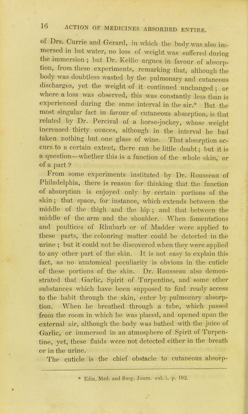 ol Drs. Currie and Gerard, in which the body was also im- mersed in hot water, no loss of weight was suffered during the immersion ; but Dr. Kellie argues in favour of absorp- tion, from these experiments, remarking that, although the body was doubtless wasted by the pulmonary and cutaneous discharges, yet the weight of it continued unchanged ; or where a loss was observed, this was constantly less than is experienced during the same interval in the air.* But the most singular fact in favour of cutaneous absorption, is that related by Dr. Percival of a horse-jockey, whose weight increased thirty ounces, although in the interval he had taken nothing but. one glass of wine. That absorption oc- curs to a certain extent, there can be little doubt; but it is a question—whether this is a function of the whole skin, or of a part ? From some experiments instituted by Dr. Rousseau of Philadelphia, there is reason for thinking that the function of absorption is enjoyed only by certain portions of the skin; that space, for instance, which extends between the middle of the thigh and the hip ; and that between the middle of the arm and the shoulder. When fomentations and poultices of Rhubarb or of Madder were applied to these parts, the colouring matter could be detected in the urine ; but it could not be discovered when they were applied to any other part of the skin. It is not easy to explain this fact, as no anatomical peculiarity is obvious in the cuticle of these portions of the skin. Dr. Rousseau also demon- strated that Garlic, Spirit of Turpentine, and some other substances which have been supposed to find ready access to the habit through the skin, enter by pulmonary absorp- tion. When he breathed through a tube, which passed from the room in which he was placed, and opened upon the external air, although the body was bathed with the juice of Garlic, or immersed in an atmosphere of Spirit of Turpen- tine, yet, these fluids were not detected either in the breath or in the urine. The cuticle is the chief obstacle to cutaneous absorp- * Etlin. Med. and Surg. Journ. vol. i. p. 182.