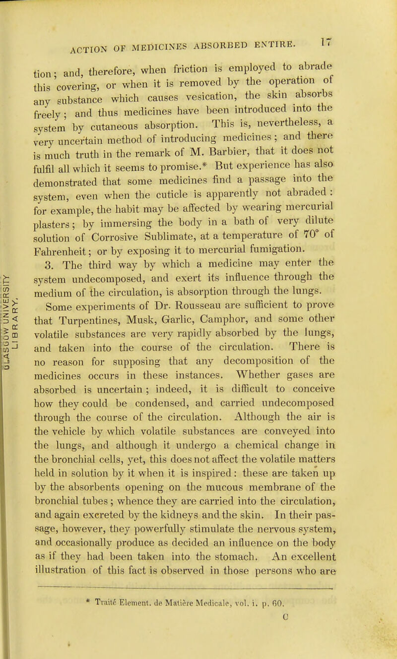 tion- and, therefore, when friction is employed to abrade this 'covering, or when it is removed by the operation of any substance which causes vesication, the skin absorbs freely; and thus medicines have been introduced into the system by cutaneous absorption. This is, nevertheless, a very uncertain method of introducing medicines ; and there is much truth in the remark of M. Barbier, that it does not fulfil all which it seems to promise* But experience has also demonstrated that some medicines find a passage into the system, even when the cuticle is apparently not abraded : for example, the habit may be affected by wearing mercurial plasters; by immersing the body in a bath of very dilute solution of Corrosive Sublimate, at a temperature of 70° of Fahrenheit; or by exposing it to mercurial fumigation. 3. The third way by which a medicine may enter the system undecomposed, and exert its influence through the medium of the circulation, is absorption through the lungs. Some experiments of Dr. Rousseau are sufficient to prove that Turpentines, Musk, Garlic, Camphor, and some other volatile substances are very rapidly absorbed by the lungs, and taken into the course of the circulation. There is no reason for supposing that any decomposition of the medicines occurs in these instances. Whether gases are absorbed is uncertain ; indeed, it is difficult to conceive how they could be condensed, and carried undecomposed through the course of the circulation. Although the air is the vehicle by which volatile substances are conveyed into the lungs, and although it undergo a chemical change in the bronchial cells, yet, this does not affect the volatile matters held in solution by it when it is inspired: these are taken up by the absorbents opening on the mucous membrane of the bronchial tubes ; whence they are carried into the circulation, and again excreted by the kidneys and the skin. In their pas- sage, however, they powerfully stimulate the nervous system, and occasionally produce as decided an influence on the body as if they had been taken into the stomach. An excellent illustration of this fact is observed in those persons who are * TraillS Element. <le Maliere Medicale, vol. i. p. GO.