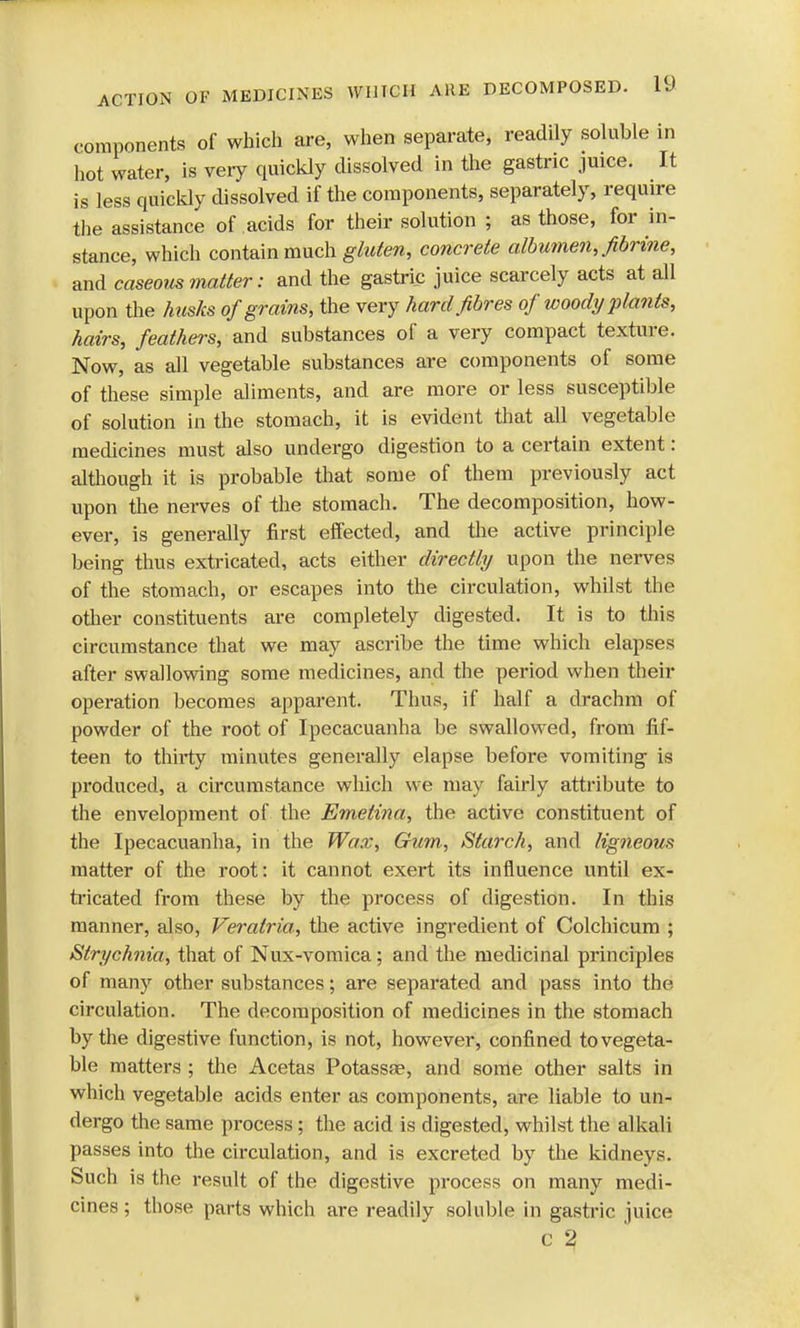 components of which are, when separate, readily soluble in hot water, is very quickly dissolved in the gastric juice. It is less quickly dissolved if the components, separately, require the assistance of acids for their solution ; as those, for in- stance, which contain much gluten, concrete albumen, fibrine, and caseous matter: and the gastric juice scarcely acts at all upon the husks of grains, the very hard fibres of woody plants, hairs, feathers, and substances of a very compact texture. Now, as all vegetable substances are components of some of these simple aliments, and are more or less susceptible of solution in the stomach, it is evident that all vegetable medicines must also undergo digestion to a certain extent : although it is probable that some of them previously act upon the nerves of the stomach. The decomposition, how- ever, is generally first effected, and the active principle being thus extricated, acts either directly upon the nerves of the stomach, or escapes into the circulation, whilst the other constituents are completely digested. It is to this circumstance that we may ascribe the time which elapses after swallowing some medicines, and the period when their operation becomes apparent. Thus, if half a drachm of powder of the root of Ipecacuanha be swallowed, from fif- teen to thirty minutes generally elapse before vomiting is produced, a circumstance which we may fairly attribute to the envelopment of the Emetina, the active constituent of the Ipecacuanha, in the Wax, Gum, Starch, and ligneous matter of the root: it cannot exert its influence until ex- tricated from these by the process of digestion. In this manner, also, Veralria, the active ingredient of Colchicum ; Strychnia, that of Nux-vomica; and the medicinal principles of many other substances; are separated and pass into the circulation. The decomposition of medicines in the stomach by the digestive function, is not, however, confined to vegeta- ble matters ; the Acetas Potassae, and some other salts in which vegetable acids enter as components, are liable to un- dergo the same process; the acid is digested, whilst the alkali passes into the circulation, and is excreted by the kidneys. Such is the result of the digestive process on many medi- cines ; those parts which are readily soluble in gastric juice c 2