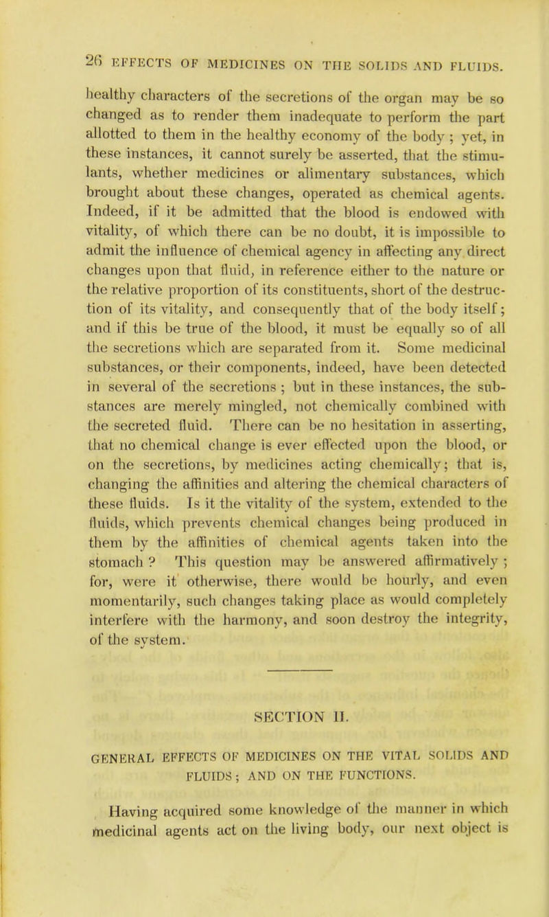 healthy characters of the secretions of the organ may be so changed as to render them inadequate to perform the part allotted to them in the healthy economy of the body ; yet, in these instances, it cannot surely be asserted, that the stimu- lants, whether medicines or alimentary substances, which brought about these changes, operated as chemical agents. Indeed, if it be admitted that the blood is endowed with vitality, of which there can be no doubt, it is impossible to admit the influence of chemical agency in affecting any direct changes upon that fluid, in reference either to the nature or the relative proportion of its constituents, short of the destruc- tion of its vitality, and consequently that of the body itself; and if this be true of the blood, it must be equally so of all the secretions which are separated from it. Some medicinal substances, or their components, indeed, have been detected in several of the secretions ; but in these instances, the sub- stances are merely mingled, not chemically combined with the secreted fluid. There can be no hesitation in asserting, that no chemical change is ever effected upon the blood, or on the secretions, by medicines acting chemically; that is, changing the affinities and altering the chemical characters of these fluids. Is it the vitality of the system, extended to the fluids, which prevents chemical changes being produced in them by the affinities of chemical agents taken into the stomach ? This question may be answered affirmatively ; for, were it otherwise, there would be hourly, and even momentarily, such changes taking place as would completely interfere with the harmony, and soon destroy the integrity, of the svstem. it SECTION H. GENERAL EFFECTS OF MEDICINES ON THE VITAL SOLIDS AND FLUIDS ; AND ON THE FUNCTIONS. Having acquired some knowledge of the manner in which medicinal agents act on the living body, our next object is