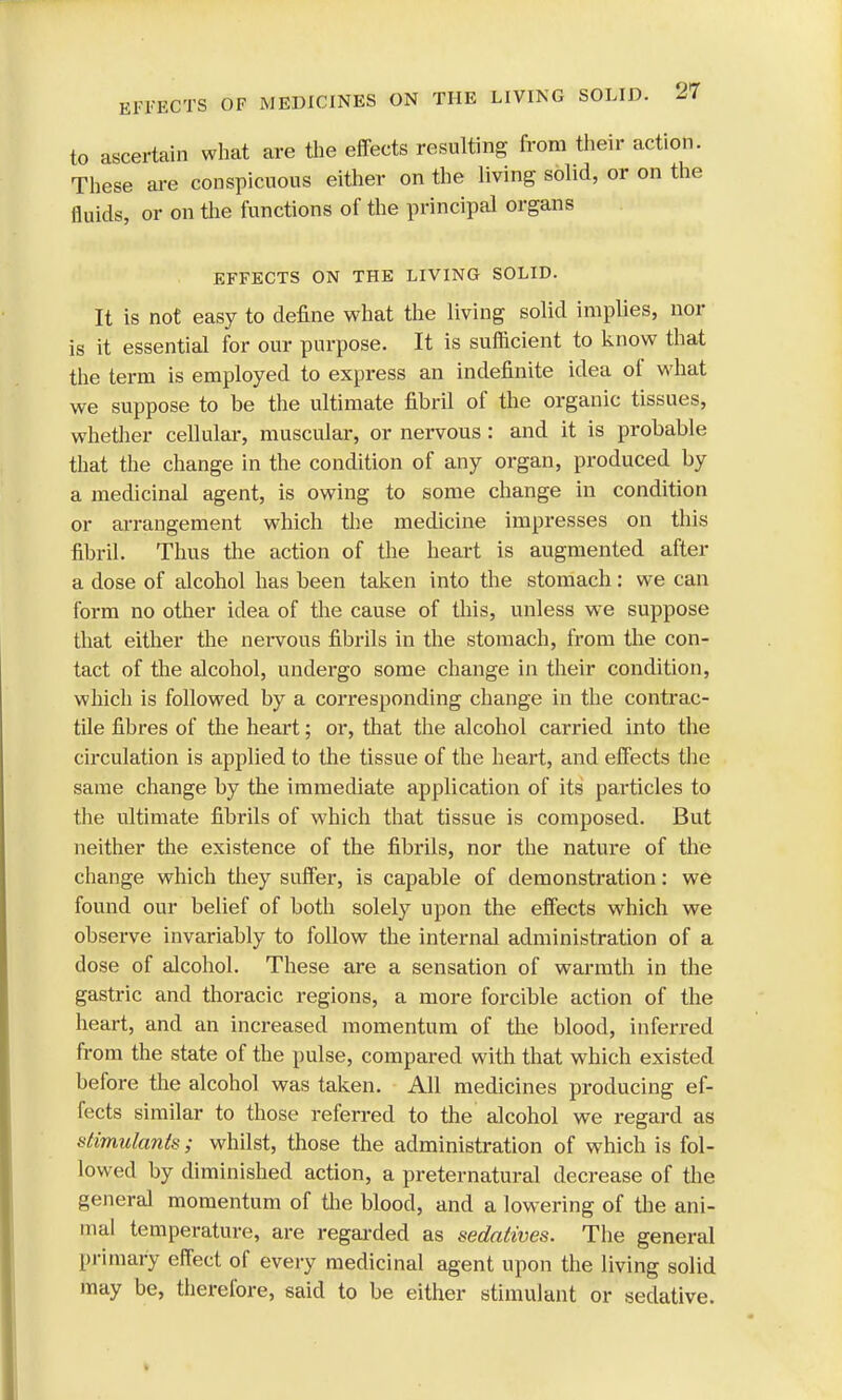 to ascertain what are the effects resulting from their action. These are conspicuous either on the living solid, or on the fluids, or on the functions of the principal organs EFFECTS ON THE LIVING SOLID. It is not easy to define what the living solid implies, nor is it essential for our purpose. It is sufficient to know that the term is employed to express an indefinite idea of what we suppose to be the ultimate fibril of the organic tissues, whether cellular, muscular, or nervous : and it is probable that the change in the condition of any organ, produced by a medicinal agent, is owing to some change in condition or arrangement which the medicine impresses on this fibril. Thus the action of the heart is augmented after a dose of alcohol has been taken into the stomach: we can form no other idea of the cause of this, unless we suppose that either the nervous fibrils in the stomach, from the con- tact of the alcohol, undergo some change in their condition, which is followed by a corresponding change in the contrac- tile fibres of the heart; or, that the alcohol carried into the circulation is applied to the tissue of the heart, and effects the same change by the immediate application of its particles to the ultimate fibrils of which that tissue is composed. But neither the existence of the fibrils, nor the nature of the change which they suffer, is capable of demonstration: we found our belief of both solely upon the effects which we observe invariably to follow the internal administration of a dose of alcohol. These are a sensation of warmth in the gastric and thoracic regions, a more forcible action of the heart, and an increased momentum of the blood, inferred from the state of the pulse, compared with that which existed before the alcohol was taken. All medicines producing ef- fects similar to those referred to the alcohol we regard as stimulants; whilst, those the administration of which is fol- lowed by diminished action, a preternatural decrease of the general momentum of the blood, and a lowering of the ani- mal temperature, are regarded as sedatives. The general primary effect of every medicinal agent upon the living solid may be, therefore, said to be either stimulant or sedative.