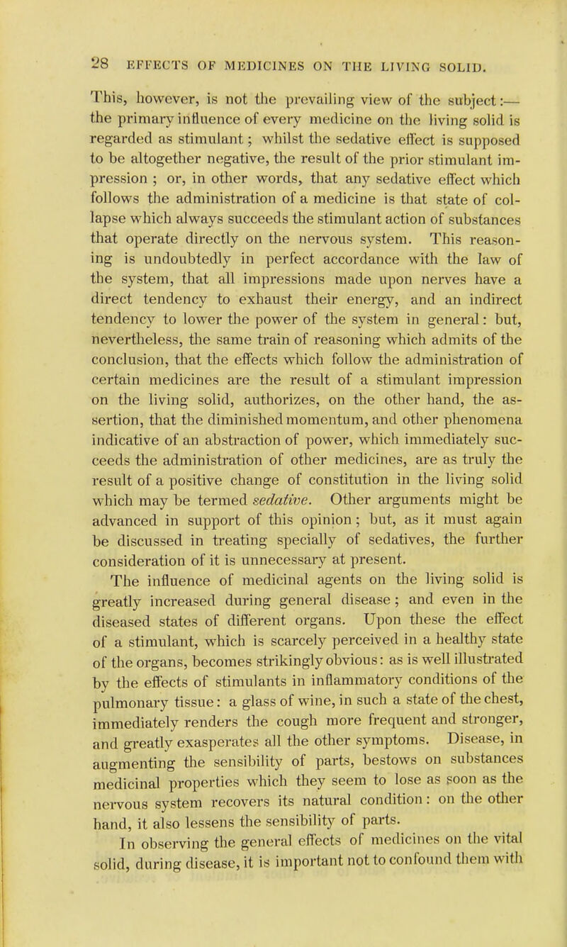 This, however, is not the prevailing view of the subject:— the primary influence of every medicine on the living solid is regarded as stimulant; whilst the sedative effect is supposed to be altogether negative, the result of the prior stimulant im- pression ; or, in other words, that any sedative effect which follows the administration of a medicine is that state of col- lapse which always succeeds the stimulant action of substances that operate directly on the nervous system. This reason- ing is undoubtedly in perfect accordance with the law of the system, that all impressions made upon nerves have a direct tendency to exhaust their energy, and an indirect tendency to lower the power of the system in general: but, nevertheless, the same train of reasoning which admits of the conclusion, that the effects which follow the administration of certain medicines are the result of a stimulant impression on the living solid, authorizes, on the other hand, the as- sertion, that the diminished momentum, and other phenomena indicative of an abstraction of power, which immediately suc- ceeds the administration of other medicines, are as truly the result of a positive change of constitution in the living solid which may be termed sedative. Other arguments might be advanced in support of this opinion; but, as it must again be discussed in treating specially of sedatives, the further consideration of it is unnecessary at present. The influence of medicinal agents on the living solid is greatly increased during general disease; and even in the diseased states of different organs. Upon these the effect of a stimulant, which is scarcely perceived in a healthy state of the organs, becomes strikingly obvious: as is well illustrated by the effects of stimulants in inflammatory conditions of the pulmonary tissue: a glass of wine, in such a state of the chest, immediately renders the cough more frequent and stronger, and greatly exasperates all the other symptoms. Disease, in augmenting the sensibility of parts, bestows on substances medicinal properties which they seem to lose as soon as the nervous system recovers its natural condition: on the other hand, it also lessens the sensibility of parts. In observing the general effects of medicines on the vital solid, during disease, it is important not to confound them with