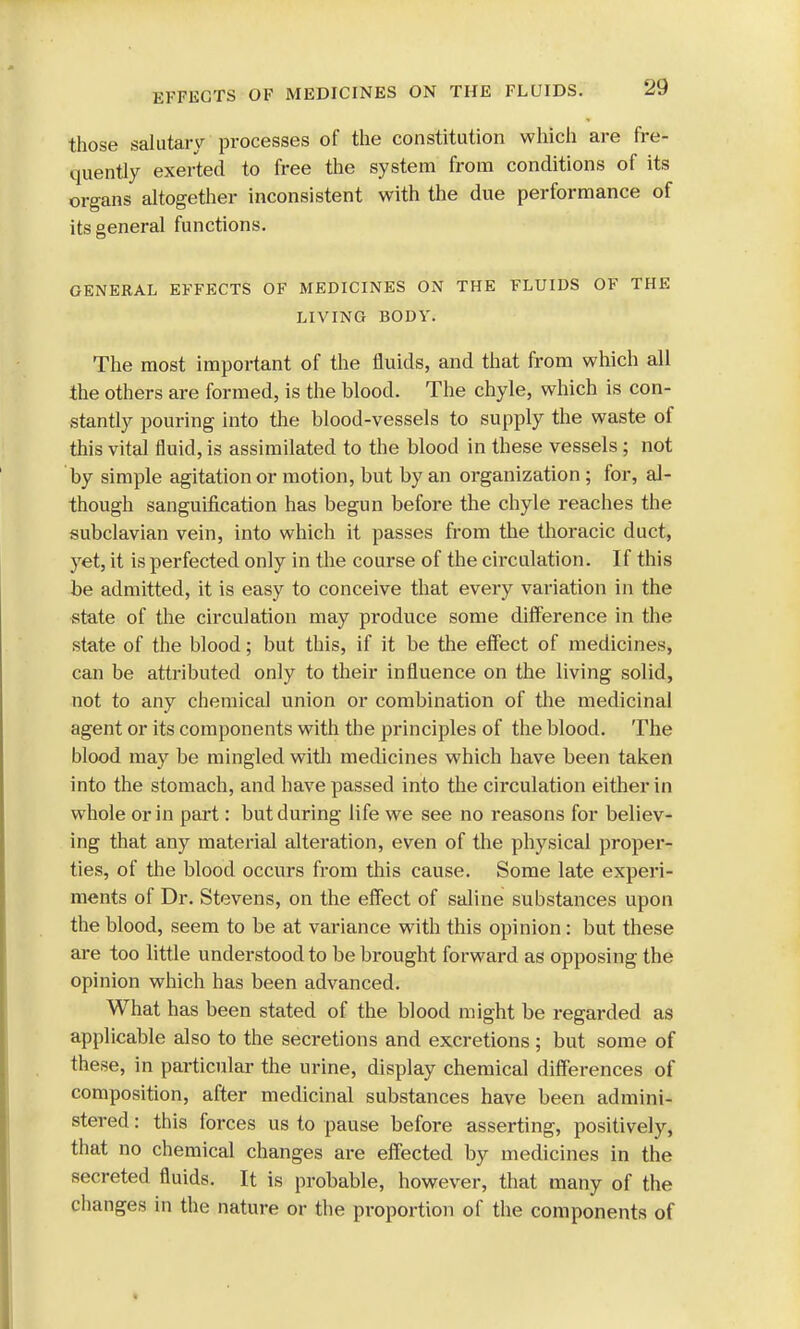 those salutary processes of the constitution which are fre- quently exerted to free the system from conditions of its organs altogether inconsistent with the due performance of its general functions. GENERAL EFFECTS OF MEDICINES ON THE FLUIDS OF THE LIVING BODY. The most important of the fluids, and that from which all the others are formed, is the blood. The chyle, which is con- stantly pouring into the blood-vessels to supply the waste of this vital fluid, is assimilated to the blood in these vessels ; not by simple agitation or motion, but by an organization; for, al- though sanguification has begun before the chyle reaches the subclavian vein, into which it passes from the thoracic duct, yet, it is perfected only in the course of the circulation. If this be admitted, it is easy to conceive that every variation in the state of the circulation may produce some difference in the state of the blood; but this, if it be the effect of medicines, can be attributed only to their influence on the living solid, not to any chemical union or combination of the medicinal agent or its components with the principles of the blood. The blood may be mingled with medicines which have been taken into the stomach, and have passed into the circulation either in whole or in part: but during life we see no reasons for believ- ing that any material alteration, even of the physical proper- ties, of the blood occurs from this cause. Some late experi- ments of Dr. Stevens, on the effect of saline substances upon the blood, seem to be at variance with this opinion : but these are too little understood to be brought forward as opposing the opinion which has been advanced. What has been stated of the blood might be regarded as applicable also to the seci-etions and excretions ; but some of these, in particular the urine, display chemical differences of composition, after medicinal substances have been admini- stered : this forces us to pause before asserting, positively, that no chemical changes are effected by medicines in the secreted fluids. It is probable, however, that many of the changes in the nature or the proportion of the components of