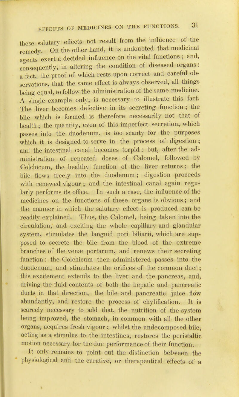 these salutary effects not result from the influence of the remedy. On the other hand, it is undoubted that medicinal agents exert a decided influence on the vital functions ; and, consequently, in altering the condition of diseased organs: a fact, the proof of which rests upon correct and careful ob- servations, that the same effect is always observed, all things being equal, to follow the administration of the same medicine. A single example only, is necessary to illustrate this tact. The liver becomes defective in its secreting function ; the bile which is formed is therefore necessarily not that of health; the quantity, even of this imperfect secretion, which passes into the duodenum, is too scanty for the purposes which it is designed to serve in the process of digestion ; and the intestinal canal becomes torpid: but, after the ad- ministration of repeated doses of Calomel, followed by Colchicum, the healthy function of the liver returns; the bile flows freely into the duodenum; digestion proceeds with renewed vigour ; and the intestinal canal again regu- larly performs its office. In such a case, the influence of the medicines on the functions of these organs is obvious; and the manner in which the salutary effect is produced can be readily explained. Thus, the Calomel, being taken into the circulation, and exciting the whole capillary and glandular system, stimulates the languid pori biliarii, which are sup- posed to secrete the bile from the blood of the extreme branches of the vense portarum, and renews their secreting function : the Colchicum then administered passes into the duodenum, and stimulates the orifices of the common duct; this excitement extends to the liver and the pancreas, and, driving the fluid contents of both the hepatic and pancreatic ducts in that direction, the bile and pancreatic juice flow abundantly, and restore the process of chylification. It is scarcely necessary to add that, the nutrition of the system being improved, the stomach, in common with all the other organs, acquires fresh vigour ; whilst the undecomposed bile, acting as a stimulus to the intestines, restores the peristaltic motion necessary for the due performance of their function. It only remains to point out the distinction between the physiological and the curative, or therapeutical effects of a