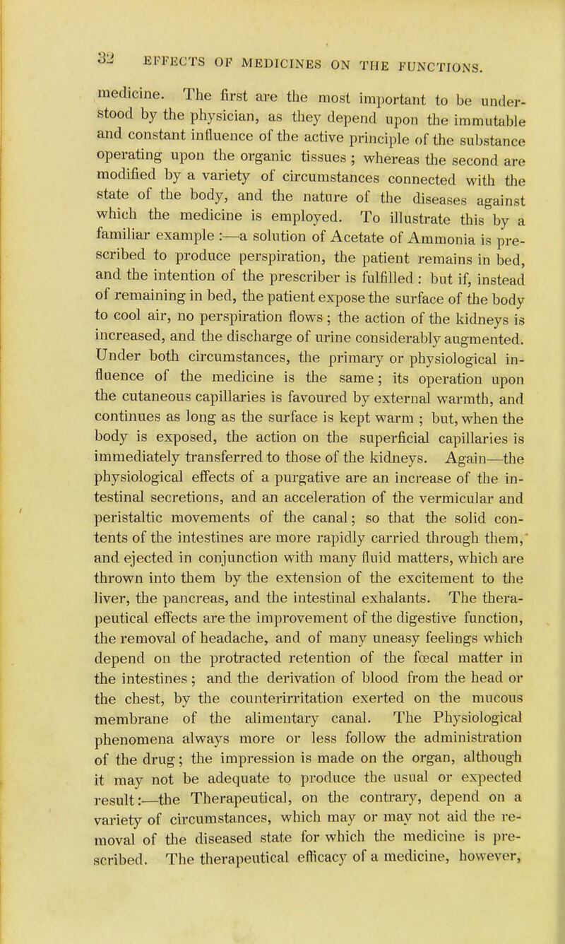 medicine. The first are the most important to be under- stood by the physician, as they depend upon the immutable and constant influence of the active principle of the substance operating upon the organic tissues ; whereas the second are modified by a variety of circumstances connected with the state of the body, and the nature of the diseases against which the medicine is employed. To illustrate this by a familiar example :—a solution of Acetate of Ammonia is pre- scribed to produce perspiration, the patient remains in bed, and the intention of the prescriber is fulfilled: but if, instead of remaining in bed, the patient expose the surface of the body to cool air, no perspiration flows ; the action of the kidneys is increased, and the discharge of urine considerably augmented. Under both circumstances, the primary or physiological in- fluence of the medicine is the same; its operation upon the cutaneous capillaries is favoured by external warmth, and continues as long as the surface is kept warm ; but, when the body is exposed, the action on the superficial capillaries is immediately transferred to those of the kidneys. Again—the physiological effects of a purgative are an increase of the in- testinal secretions, and an acceleration of the vermicular and peristaltic movements of the canal; so that the solid con- tents of the intestines are more rapidly carried through them, and ejected in conjunction with many fluid matters, which are thrown into them by the extension of the excitement to the liver, the pancreas, and the intestinal exhalants. The thera- peutical effects are the improvement of the digestive function, the removal of headache, and of many uneasy feelings which depend on the protracted retention of the foecal matter in the intestines ; and the derivation of blood from the head or the chest, by the counterirritation exerted on the mucous membrane of the alimentary canal. The Physiological phenomena always more or less follow the administration of the drug; the impression is made on the organ, although it may not be adequate to produce the usual or expected result:—the Therapeutical, on the contrary, depend on a variety of circumstances, which may or may not aid the re- moval of the diseased state for which the medicine is pre- scribed. The therapeutical efficacy of a medicine, however,