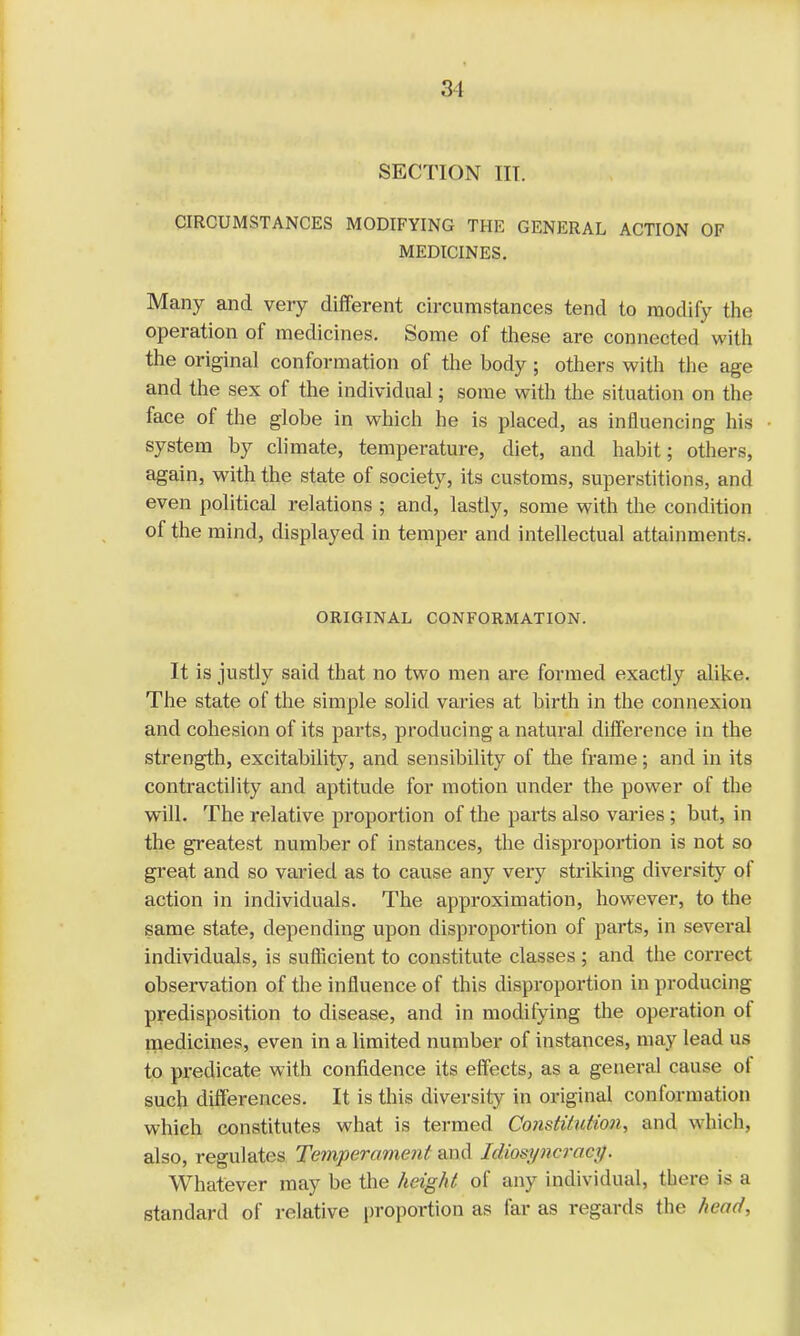 SECTION III. CIRCUMSTANCES MODIFYING THE GENERAL ACTION OF MEDICINES. Many and very different circumstances tend to modify the operation of medicines. Some of these are connected with the original conformation of the body; others with the age and the sex of the individual; some with the situation on the face of the globe in which he is placed, as influencing his system by climate, temperature, diet, and habit; others, again, with the state of society, its customs, superstitions, and even political relations ; and, lastly, some with the condition of the mind, displayed in temper and intellectual attainments. ORIGINAL CONFORMATION. It is justly said that no two men are formed exactly alike. The state of the simple solid varies at birth in the connexion and cohesion of its parts, producing a natural difference in the strength, excitability, and sensibility of the frame; and in its contractility and aptitude for motion under the power of the will. The relative proportion of the parts also varies ; but, in the greatest number of instances, the disproportion is not so great and so varied as to cause any very striking diversity of action in individuals. The approximation, however, to the same state, depending upon disproportion of parts, in several individuals, is sufficient to constitute classes ; and the correct observation of the influence of this disproportion in producing predisposition to disease, and in modifying the operation of medicines, even in a limited number of instances, may lead us to predicate with confidence its effects, as a general cause of such differences. It is this diversity in original conformation which constitutes what is termed Consti/utioi), and which, also, regulates Temperament and I$wyw*ae#. Whatever may be the height of any individual, there is a standard of relative proportion as far as regards the head,