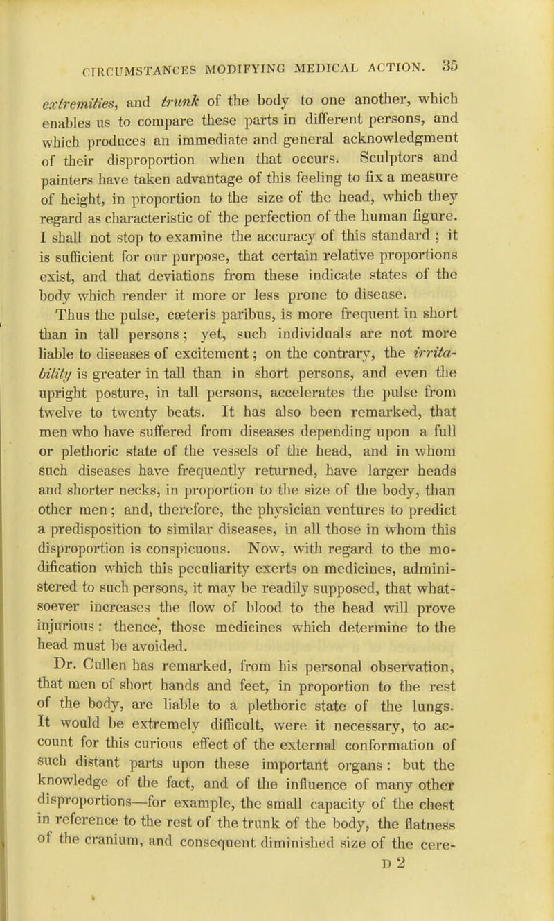 extremities, and trunk of the body to one another, which enables us to compare these parts in different persons, and which produces an immediate and general acknowledgment of their disproportion when that occurs. Sculptors and painters have taken advantage of this feeling to fix a measure of height, in proportion to the size of the head, which they regard as characteristic of the perfection of the human figure. I shall not stop to examine the accuracy of this standard ; it is sufficient for our purpose, that certain relative proportions exist, and that deviations from these indicate states of the body which render it more or less prone to disease. Thus the pulse, ceeteris paribus, is more frequent in short than in tall persons; yet, such individuals are not more liable to diseases of excitement; on the contrary, the irrita- bility is greater in tall than in short persons, and even the upright posture, in tall persons, accelerates the pulse from twelve to twenty beats. It has also been remarked, that men who have suffered from diseases depending upon a full or plethoric state of the vessels of the head, and in whom such diseases have frequently returned, have larger heads and shorter necks, in proportion to the size of the body, than other men ; and, therefore, the physician ventures to predict a predisposition to similar diseases, in all those in wThom this disproportion is conspicuous. Now, with regard to the mo- dification which this peculiarity exerts on medicines, admini- stered to such persons, it may be readily supposed, that what- soever increases the flow of blood to the head will prove injurious j thence, those medicines which determine to the head must be avoided. Dr. Cullen has remarked, from his personal observation, that men of short hands and feet, in proportion to the rest of the body, are liable to a plethoric state of the lungs. It would be extremely difficult, were it necessary, to ac- count for this curious effect of the external conformation of such distant parts upon these important organs : but the knowledge of the fact, and of the influence of many other disproportions—for example, the small capacity of the chest in reference to the rest of the trunk of the body, the flatness of the cranium, and consequent diminished size of the cere- D 2