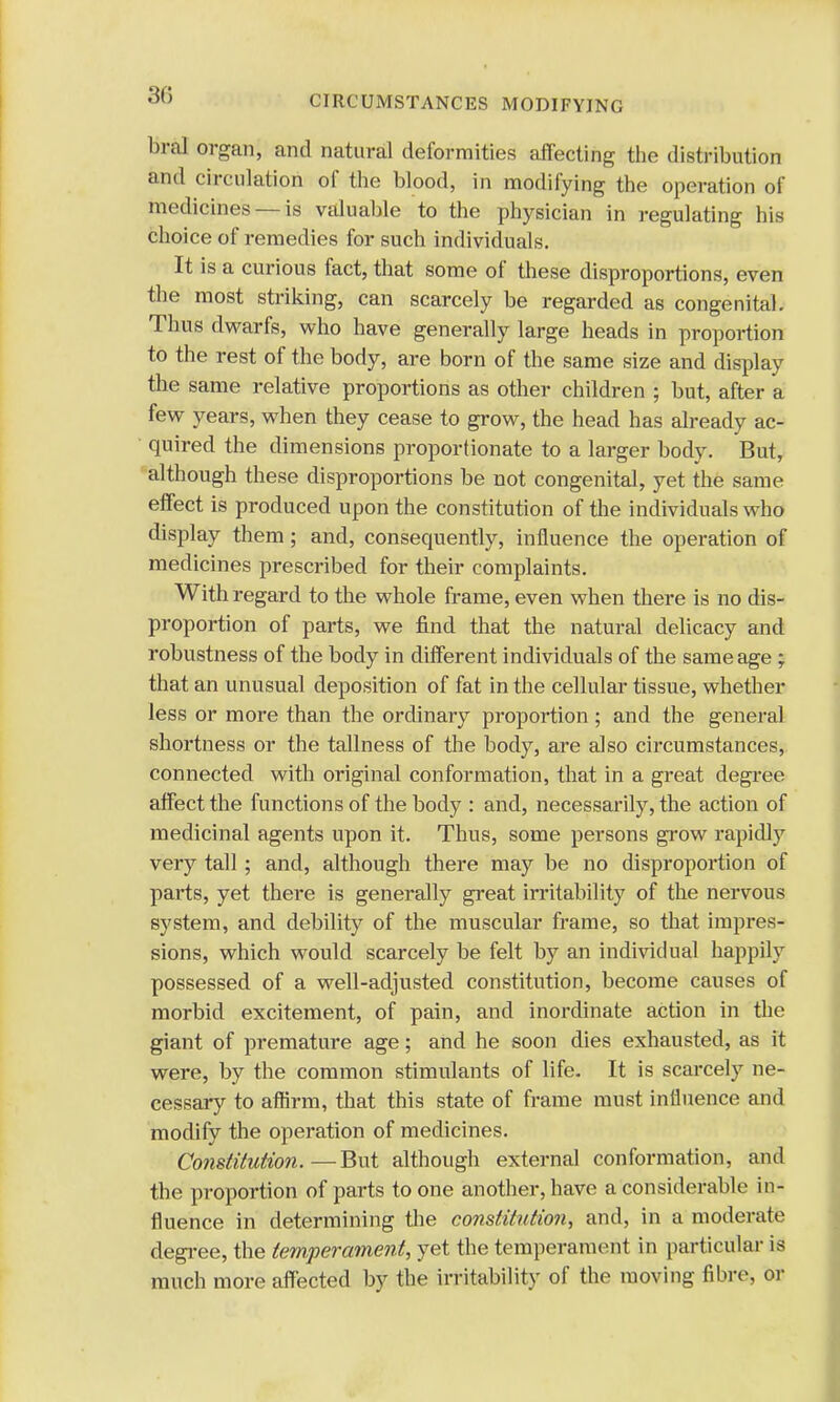 bral organ, and natural deformities affecting the distribution and circulation of the blood, in modifying the operation of medicines — is valuable to the physician in regulating his choice of remedies for such individuals. It is a curious fact, that some of these disproportions, even the most striking, can scarcely be regarded as congenital. Thus dwarfs, who have generally large heads in proportion to the rest of the body, are born of the same size and display the same relative proportions as other children ; but, after a few years, when they cease to grow, the head has already ac- quired the dimensions proportionate to a larger body. But, although these disproportions be not congenital, yet the same effect is produced upon the constitution of the individuals who display them; and, consequently, influence the operation of medicines prescribed for their complaints. With regard to the whole frame, even when there is no dis- proportion of parts, we find that the natural delicacy and robustness of the body in different individuals of the same age ; that an unusual deposition of fat in the cellular tissue, whether less or more than the ordinary proportion; and the general shortness or the tallness of the body, are also circumstances, connected with original conformation, that in a great degree affect the functions of the body : and, necessarily, the action of medicinal agents upon it. Thus, some persons grow rapidly very tall; and, although there may be no disproportion of parts, yet there is generally great irritability of the nervous system, and debility of the muscular frame, so that impres- sions, which would scarcely be felt by an individual happily possessed of a well-adjusted constitution, become causes of morbid excitement, of pain, and inordinate action in the giant of premature age; and he soon dies exhausted, as it were, by the common stimulants of life. It is scarcely ne- cessary to affirm, that this state of frame must influence and modify the operation of medicines. Constitution.—But although external conformation, and the proportion of parts to one another, have a considerable in- fluence in determining the constitution, and, in a moderate degree, the temperament, yet the temperament in particular is much more affected by the irritability of the moving fibre, or