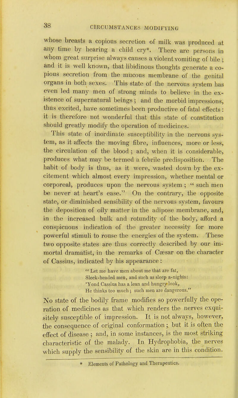 whose breasts a copious secretion of milk was produced at any time by hearing a child cry*. There are persons in whom great surprise always causes a violent vomiting of bile ; and it is well known, that libidinous thoughts generate a co- pious secretion from the mucous membrane of the genital organs in both sexes. This state of the nervous system has even led many men of strong minds to believe in the ex- istence of supernatural beings ; and the morbid impressions, thus excited, have sometimes been productive of fatal effects : it is therefore not wonderful that this state of constitution should greatly modify the operation of medicines. This state of inordinate susceptibility in the nervous sys- tem, as it affects the moving fibre, influences, more or less, the circulation of the blood ; and, when it is considerable, produces what may be termed a febrile predisposition. The habit of body is thus, as it were, wasted down by the ex- citement which almost every impression, whether mental or corporeal, produces upon the nervous system ;  such men be never at heart's ease. On the contrary, the opposite state, or diminished sensibility of the nervous system, favours the deposition of oily matter in the adipose membrane, and, in the increased bulk and rotundity of the body, afford a conspicuous indication of the greater necessity for more powerful stimuli to rouse the energies of the system. These two opposite states are thus correctly described by our im- mortal dramatist, in the remarks of Caesar on the character of Cassius, indicated by his appearance :  Let me have men about me that are fat, Sleek-headed men, and such as sleep a-nights: 'Yond Cassius has a lean and hungry look, He thinks too much; such men are dangerous. No state of the bodily frame modifies so powerfully the ope- ration of medicines as that which renders the nerves exqui- sitely susceptible of impression. It is not always, however, the consequence of original conformation;. but it is often the effect of disease ; and, in some instances, is the most striking characteristic of the malady. In Hydrophobia, the nerves which supply the sensibility of the skin are in this condition. * Elements of Pathology and Therapeutics.