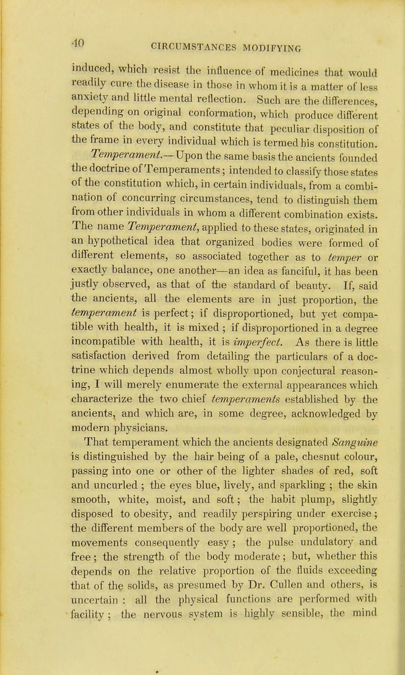 induced, which resist the influence of medicines that would readily cure the disease in those in whom it is a matter of less anxiety and little mental reflection. Such are the differences, depending on original conformation, which produce different states of the body, and constitute that peculiar disposition of the frame in every individual which is termed his constitution. Temperament.— Upon the same basis the ancients founded the doctrine of Temperaments; intended to classify those states of the constitution which, in certain individuals, from a combi- nation of concurring circumstances, tend to distinguish them from other individuals in whom a different combination exists. The name Temperament, applied to these states, originated in an hypothetical idea that organized bodies were formed of different elements, so associated together as to temper or exactly balance, one another—an idea as fanciful, it has been justly observed, as that of tlie standard of beauty. If, said the ancients, all the elements are in just proportion, the temperament is perfect; if disproportioned, but yet compa- tible with health, it is mixed ; if disproportioned in a degree incompatible with health, it is imperfect. As there is little satisfaction derived from detailing the particulars of a doc- trine which depends almost wholly upon conjectural reason- ing, I will merely enumerate the external appearances which characterize the two chief temperaments established by the ancients, and which are, in some degree, acknowledged by modern physicians. That temperament which the ancients designated Sanguine is distinguished by the hair being of a pale, chesnut colour, passing into one or other of the lighter shades of red, soft and uncurled ; the eyes blue, lively, and sparkling ; the skin smooth, white, moist, and soft; the habit plump, slightly disposed to obesity, and readily perspiring under exercise; the different members of the body are well proportioned, the movements consequently easy ; the pulse undulatory and free; the strength of the body moderate; but, whether this depends on the relative proportion of the fluids exceeding that of the solids, as presumed by Dr. Cullen and others, is uncertain : all the physical functions are performed with facility ; the nervous system is highly sensible, the mind