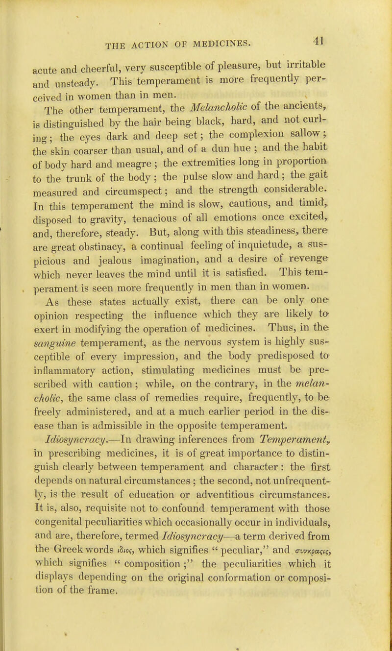 acute and cheerful, very susceptible of pleasure, but irritable and unsteady. This temperament is more frequently per- ceived in women than in men. The other temperament, the Melancholic of the ancients, is distinguished by the hair being black, hard, and not curl- ing; the eyes dark and deep set; the complexion sallow; the skin coarser than usual, and of a dun hue ; and the habit of body hard and meagre ; the extremities long in proportion to the trunk of the body ; the pulse slow and hard; the gait measured and circumspect; and the strength considerable. In this temperament the mind is slow, cautious, and timid, disposed to gravity, tenacious of all emotions once excited, and, therefore, steady. But, along with this steadiness, there are great obstinacy, a continual feeling of inquietude, a sus- picious and jealous imagination, and a desire of revenge which never leaves the mind until it is satisfied. This tem- perament is seen more frequently in men than in women. As these states actually exist, there can be only one opinion respecting the influence which they are likely to exert in modifying the operation of medicines. Thus, in the sanguine temperament, as the nervous system is highly sus- ceptible of every impression, and the body predisposed to- inflammatory action, stimulating medicines must be pre- scribed with caution ; while, on the contrary, in the melan- cholic, the same class of remedies require, frequently, to be freely administered, and at a much earlier period in the dis- ease than is admissible in the opposite temperament. Idiosyncracy.—In drawing inferences from Temperament,. in prescribing medicines, it is of great importance to distin- guish clearly between temperament and character : the first depends on natural circumstances ; the second, not unfrequent- ly, is the result of education or adventitious circumstances. It is, also, requisite not to confound temperament with those congenital peculiarities which occasionally occur in individuals, and are, therefore, termed Idiosyncracy—a term derived from the Greek words i8<o$, which signifies peculiar, and c-uvxpa?j?, which signifies  composition ; the peculiarities which it displays depending on the original conformation or composi- tion of the frame.