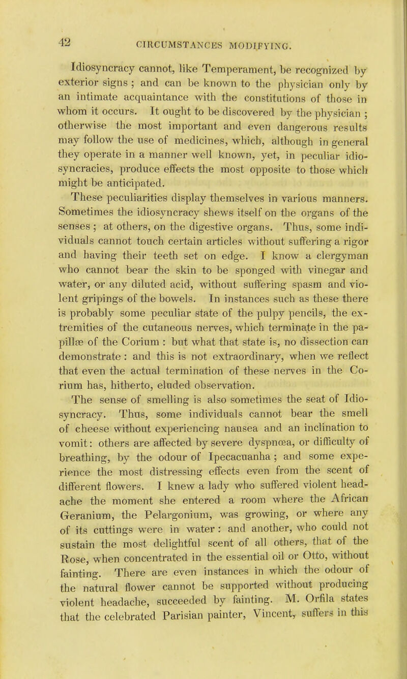 Y2 Idiosyncracy cannot, like Temperament, be recognized by exterior signs ; and can be known to the physician only by an intimate acquaintance with the constitutions of those in whom it occurs. It ought to be discovered by the physician ; otherwise the most important and even dangerous results may follow the use of medicines, which, although in general they operate in a manner well known, yet, in peculiar klio- syncracies, produce effects the most opposite to those which might be anticipated. These peculiarities display themselves in various manners. Sometimes the idiosyncracy shews itself on the organs of the senses ; at others, on the digestive organs. Thus, some indi- viduals cannot touch certain articles without suffering a rigor and having their teeth set on edge. I know a clergyman who cannot bear the skin to be sponged with vinegar and water, or any diluted acid, without suffering spasm and vio- lent gripings of the bowels. In instances such as these there is probably some peculiar state of the pulpy pencils, the ex- tremities of the cutaneous nerves, which terminate in the pa- pillae of the Corium : but what that state is, no dissection can demonstrate : and this is not extraordinary, when we reflect that even the actual termination of these nerves in the Co- rium has, hitherto, eluded observation. The sense of smelling is also sometimes the seat of Idio- syncracy. Thus, some individuals cannot bear the smell of cheese without experiencing nausea and an inclination to vomit: others are affected by severe dyspnoea, or difficulty of breathing, by the odour of Ipecacuanha ; and some expe- rience the most distressing effects even from the scent of different flowers. I knew a lady who suffered violent head- ache the moment she entered a room where the African Geranium, the Pelargonium, was growing, or where any of its cuttings were in water: and another, who could not sustain the most delightful scent of all others, that of the Rose, when concentrated in the essential oil or Otto, without fainting. There are even instances in which the odour ot the natural flower cannot be supported without producing violent headache, succeeded by fainting. M. Orfila states that the celebrated Parisian painter, Vincent, suHn s in this