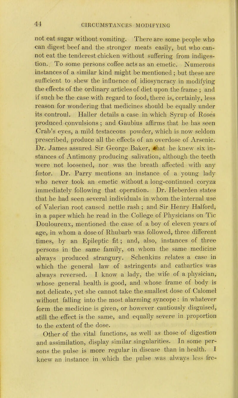 not eat sugar without vomiting. There are some people who can digest beef and the stronger meats easily, but who can- not eat the tenderest chicken without suffering from indiges- tion. , To some persons coffee acts as an emetic. Numerous instances of a similar kind might be mentioned ; but these are sufficient to shew the influence of idiosyncracy in modifying the effects of the ordinary articles of diet upon the frame ; and if such be the case with regard to food, there is, certainly, less reason for wondering that medicines should be equally under its controul. Haller details a case in which Syrup of Roses produced convulsions ; and Gaubius affirms that he has seen Crab's eyes, a mild testaceous powder, which is now seldom prescribed, produce all the effects of an overdose of Arsenic. Dr. James assured Sir George Baker, 4hat he knew six in- stances of Antimony producing salivation, although the teeth were not loosened, nor was the breath affected with any foetor. Dr. Parry mentions an instance of a young lady who never took an emetic without a long-continued coryza immediately following that operation. Dr. Heberden states that he had seen several individuals in whom the internal use of Valerian root caused nettle rash ; and Sir Henry Halford, in a paper which he read in the College of Physicians on Tic Douloureux, mentioned the case of a boy of eleven years of age, in whom a dose of Rhubarb was followed, three different times, by an Epileptic fit; and, also, instances of three persons in the same family, on whom the same medicine always produced strangury. Schenkius relates a case in which the general law of astringents and cathartics was always reversed. I know a lady, the wife of a physician, whose general health is good, and whose frame of body is not delicate, yet she cannot take the smallest dose of Calomel without falling into the most alarming syncope: in whatever form the medicine is given, or however cautiously disguised, still the effect is the same, and equally severe in proportion to the extent of the dose. Other of the vital functions, as well as those of digestion and assimilation, display similar singularities. In some per- sons the pulse is more regular in disease than in health. I knew an instance in which the pulse was always less fre-