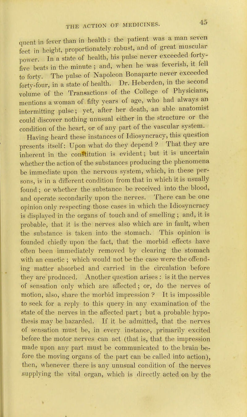4f> qnent in fever than in health : the patient was a man seven feet in height, proportionately robust, and of great muscular power. In a state of health, his pulse never exceeded forty- five beats in the minute ; and, when he was feverish, it fell to forty. The pulse of Napoleon Bonaparte never exceeded forty-four, in a state of health. Dr. Heberden, in the second volume of the Transactions of the College of Physicians, mentions a woman of fifty years of age, who had always an intermitting pulse; yet, after her death, an able anatomist could discover nothing unusual either in the structure or the condition of the heart, or of any part of the vascular system. Having heard these instances of Idiosyncracy, this question presents itself: Upon what do they depend ? That they are inherent in the constitution is evident; but it is uncertain whether the action of the substances producing the phenomena be immediate upon the nervous system, which, in these per- sons, is in a different condition from that in which it is usually found; or whether the substance be received into the blood, and operate secondarily upon the nerves. There can be one opinion only respecting those cases in which the Idiosyncracy is displayed in the organs of touch and of smelling ; and, it is probable, that it is the nerves also which are in fault, when the substance is taken into the stomach. This opinion is founded chiefly upon the fact, that the morbid effects have often been immediately removed by clearing the stomach with an emetic ; which would not be the case were the offend- ing matter absorbed and carried in the circulation before they are produced. Another question arises : is it the nerves of sensation only which are affected; or, do the nerves of motion, also, share the morbid impression ? It is impossible to seek for a reply to this query in any examination of the state of the nerves in the affected part; but a probable hypo- thesis may be hazarded. If it be admitted, that the nerves of sensation must be, in every instance, primarily excited before the motor nerves can act (that is, that the impression made upon any part must be communicated to the brain be- fore the moving organs of the part can be called into action), then, whenever there is any unusual condition of the nerves supplying the vital organ, which is directly acted on by the