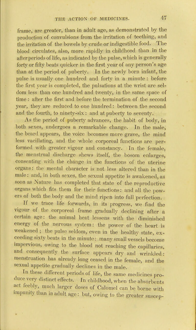 frame, are greater, than in adult age, as demonstrated by the production of convulsions from the irritation of teething, and the irritation of the bowels by crude or indigestible food. The blood circulates, also, more rapidly in childhood than in the after periods of life, as indicated by the pulse, which is generally forty or fifty beats quicker in the first year of any person's age than at the period of puberty. In the newly born infant, the pulse is usually one hundred and forty in a minute : before the first year is completed, the pulsations at the wrist are sel- dom less than one hundred and twenty, in the same space of time : after the first and before the termination of the second year, they are reduced to one hundred: between the second and the fourth, to ninety-six: and at puberty to seventy. As the period of puberty advances, the habit of body, in both sexes, undergoes a remarkable change. In the male, the beard appears, the voice becomes more grave, the mind less vacillating, and the whole corporeal functions are per- formed with greater vigour and constancy. In the female, the menstrual discharge shews itself, the bosom enlarges, consenting with the change in the functions of the uterine organs: the mental character is not less altered than in the male: and, in both sexes, the sexual appetite is awakened, as soon as Nature has completed that state of the reproductive organs which fits them for their functions: and all the pow- ers of both the body and the mind ripen into full perfection. If we trace life forwards, in its progress, we find the vigour of the corporeal frame gradually declining after a certain age: the animal heat lessens with the diminished energy of the nervous system: the power of the heart is weakened ; the pulse seldom, even in the healthy state, ex- ceeding sixty beats in the minute: many small vessels become impervious, owing to the blood not reaching the capillaries, and consequently the surface appears dry and wrinkled: menstruation has already long ceased in the female, and the sexual appetite gradually declines in the male. In these different periods of life, the same medicines pro- duce very distinct effects. In childhood, when the absorbents act feebly, much larger doses of Calomel can be borne with mipmnty than in adult age : but, owing to the greater suscep-