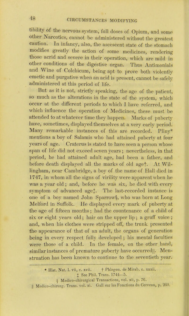 tibility of the nervous system, full closes of Opium, and some other Narcotics, cannot be administered without the greatest caution. In infancy, also, the ascescent state of the stomach modifies greatly the action of some medicines, rendering those acrid and severe in their operation, which are mild in other conditions of the digestive organ. Thus Antimonials and Wine of Colchicum, being apt to prove both violently emetic and purgative when an acid is present, cannot be safely administered at this period of life. But as it is not, strictly speaking, the age of the patient, so much as the alterations in the state of the system, which occur at the different periods to which I have referred, and which influence the operation of Medicines,, these must be attended to at whatever time they happen. Marks of puberty have, sometimes, displayed themselves at a very early period. Many remarkable instances of this are recorded. Pliny* mentions a boy of Salamis who had attained puberty at four years of age. Craterus is stated to have seen a person whose span of life did not exceed seven years; nevertheless, in that period, he had attained adult age, had been a father, and before death displayed all the marks of old aget- At Wil- lingham, near Cambridge, a boy of the name of Hall died in 1747, in whom all the signs of virility were apparent when he was a year old; and, before he was six, he died with every symptom of advanced agej. The last-recorded instance is one of a boy named John Sparrow§, who was born at Long Melford in Suffolk. He displayed every mark of puberty at the age of fifteen months; had the countenance of a child of six or eight years old; hair on the upper lip; a gruff voice ; and, when his clothes were stripped off, the trunk presented the appearance of that of an adult, the organs of generation being in every respect fully developed ; his mental faculties were those of a child. In the female, on the other hand, similar instances of premature puberty have occurred||. Men- struation has been known to continue to the seventieth year. * Hist. Nat. 1. vii, c. xvii. t Phlegon. de Mirab. c. xxxii. % See Phil. Trans. 1744—5. § Medico-chirurgical Transactions, vol. xii, p. 76. || Medico-chirurg. Trans, vol. xi. Gall sur les Fonctions du Cerveau, p. 260.