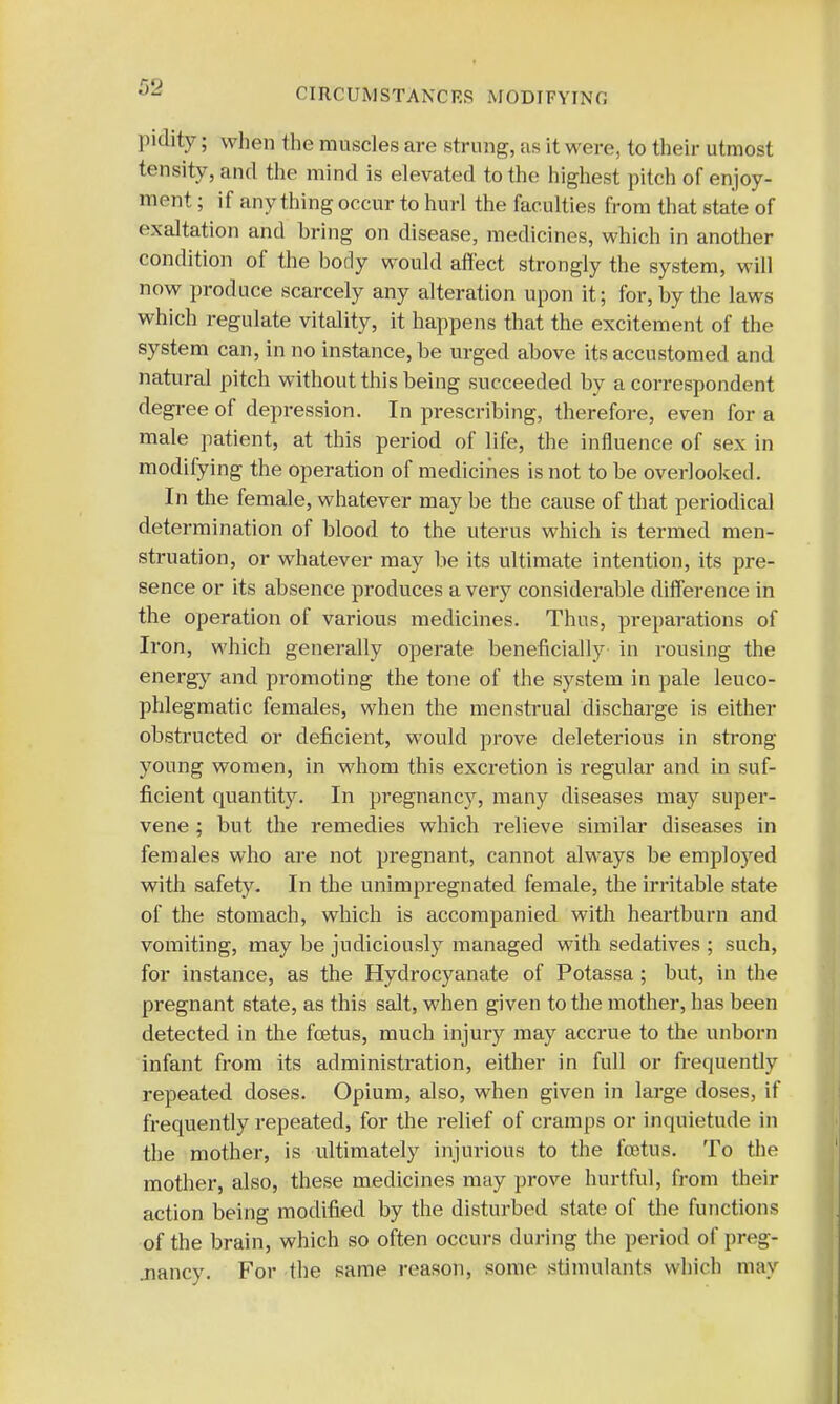CIRCUMSTANCES MODIFYING pidity; when the muscles are strung, as it were, to their utmost tensity, and the mind is elevated to the highest pitch of enjoy- ment ; if any thing occur to hurl the faculties from that state of exaltation and bring on disease, medicines, which in another condition of the body would affect strongly the system, will now produce scarcely any alteration upon it; for, by the laws which regulate vitality, it happens that the excitement of the system can, in no instance, be urged above its accustomed and natural pitch without this being succeeded by a correspondent degree of depression. In prescribing, therefore, even for a male patient, at this period of life, the influence of sex in modifying the operation of medicines is not to be overlooked. In the female, whatever may be the cause of that periodical determination of blood to the uterus which is termed men- struation, or whatever may be its ultimate intention, its pre- sence or its absence produces a very considerable difference in the operation of various medicines. Thus, preparations of Iron, which generally operate beneficially in rousing the energy and promoting the tone of the system in pale leuco- phlegmatic females, when the menstrual discharge is either obstructed or deficient, would prove deleterious in strong young women, in whom this excretion is regular and in suf- ficient quantity. In pregnancy, many diseases may super- vene ; but the remedies which relieve similar diseases in females who are not pregnant, cannot always be employed with safety- In the unimpregnated female, the irritable state of the stomach, which is accompanied with heartburn and vomiting, may be judiciously managed with sedatives ; such, for instance, as the Hydrocyanate of Potassa; but, in the pregnant state, as this salt, when given to the mother, has been detected in the fetus, much injury may accrue to the unborn infant from its administration, either in full or frequently repeated doses. Opium, also, when given in large doses, if frequently repeated, for the relief of cramps or inquietude in the mother, is ultimately injurious to the foetus. To the mother, also, these medicines may prove hurtful, from their action being modified by the disturbed state of the functions of the brain, which so often occurs during the period of preg- .nancy. For the same reason, some stimulants which may