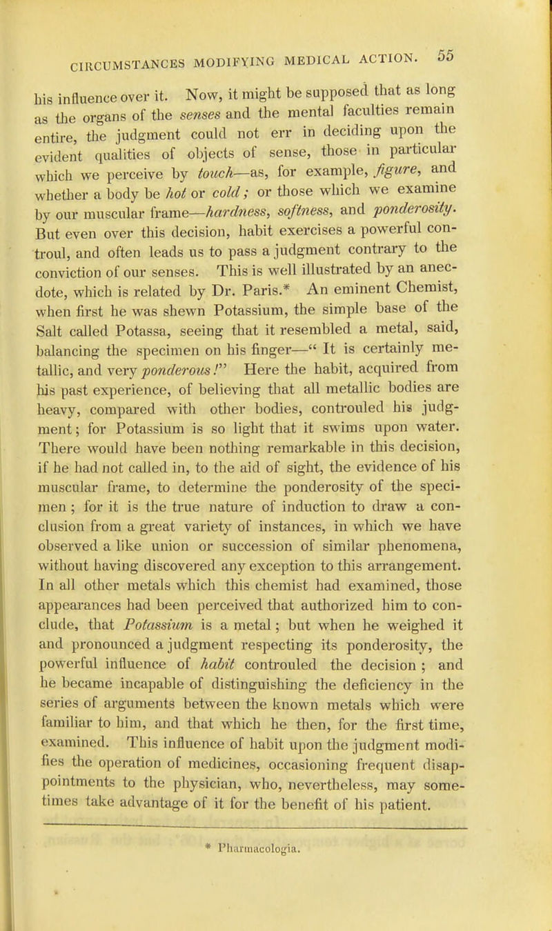 his influence over it. Now, it might be supposed that as long as the organs of the senses and the mental faculties remain entire, the judgment could not err in deciding upon the evident qualities of objects of sense, those in particular which we perceive by touch—as, for example, figure, and whether a body be hot or cold; or those which we examine by our muscular frame—hardness, softness, and ponderosity. But even over this decision, habit exercises a powerful con- troul, and often leads us to pass a judgment contrary to the conviction of our senses. This is well illustrated by an anec- dote, which is related by Dr. Paris.* An eminent Chemist, when first he was shewn Potassium, the simple base of the Salt called Potassa, seeing that it resembled a metal, said, balancing the specimen on his finger— It is certainly me- tallic, and very ponderous.' Here the habit, acquired from his past experience, of believing that all metallic bodies are heavy, compared with other bodies, controuled his judg- ment ; for Potassium is so light that it swims upon water. There would have been nothing remarkable in this decision, if he had not called in, to the aid of sight, the evidence of his muscular frame, to determine the ponderosity of the speci- men ; for it is the true nature of induction to draw a con- clusion from a great variety of instances, in which we have observed a like union or succession of similar phenomena, without having discovered any exception to this arrangement. In all other metals which this chemist had examined, those appearances had been perceived that authorized him to con- clude, that Potassium is a metal; but when he weighed it and pronounced a judgment respecting its ponderosity, the powerful influence of habit controuled the decision ; and he became incapable of distinguishing the deficiency in the series of arguments between the known metals which were familiar to him, and that which he then, for the first time, examined. This influence of habit upon the judgment modi- fies the operation of medicines, occasioning frequent disap- pointments to the physician, who, nevertheless, may some- times take advantage of it for the benefit of his patient. * Pluiniiiicologia.