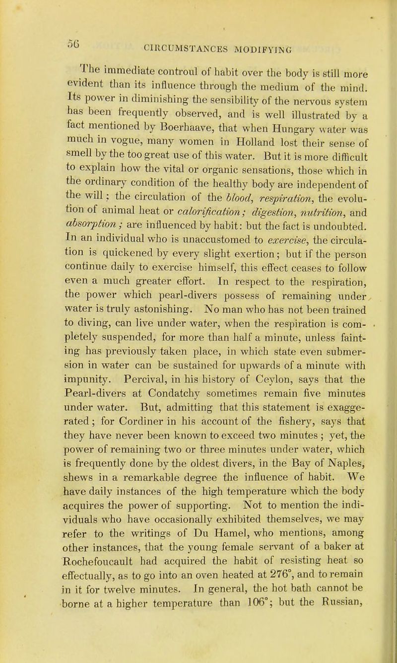 The immediate controul of habit over the body is still more evident than its influence through the medium of the mind. Its power in diminishing the sensibility of the nervous system has been frequently observed, and is well illustrated by a fact mentioned by Boerhaave, that when Hungary water was much in vogue, many women in Holland lost their sense of smell by the too great use of this water. But it is more difficult to explain how the vital or organic sensations, those which in the ordinary condition of the healthy body are independent of the will: the circulation of the blood, respiration, the evolu- tion of animal heat or calorification; digestion, nutrition, and absorption ; are influenced by habit: but the fact is undoubted. In an individual who is unaccustomed to exercise, the circula- tion is quickened by every slight exertion; but if the person continue daily to exercise himself, this effect ceases to follow even a much greater effort. In respect to the respiration, the power which pearl-divers possess of remaining under water is truly astonishing. No man who has not been trained to diving, can live under water, when the respiration is com- pletely suspended, for more than half a minute, unless faint- ing has previously taken place, in which state even submer- sion in water can be sustained for upwards of a minute with impunity. Percival, in his history of Ceylon, says that the Pearl-divers at Condatchy sometimes remain five minutes under water. But, admitting that this statement is exagge- rated ; for Cordiner in his account of the fishery, says that they have never been known to exceed two minutes ; yet, the power of remaining two or three minutes under water, which is frequently done by the oldest divers, in the Bay of Naples, shews in a remarkable degree the influence of habit. We have daily instances of the high temperature which the body acquires the power of supporting. Not to mention the indi- viduals who have occasionally exhibited themselves, we may refer to the writings of Du Hamel, who mentions, among other instances, that the young female servant of a baker at Rochefoucault had acquired the habit of resisting heat so effectually, as to go into an oven heated at 276°, and to remain in it for twelve minutes. In general, the hot bath cannot be borne at a higher temperature than 106°; but the Russian,
