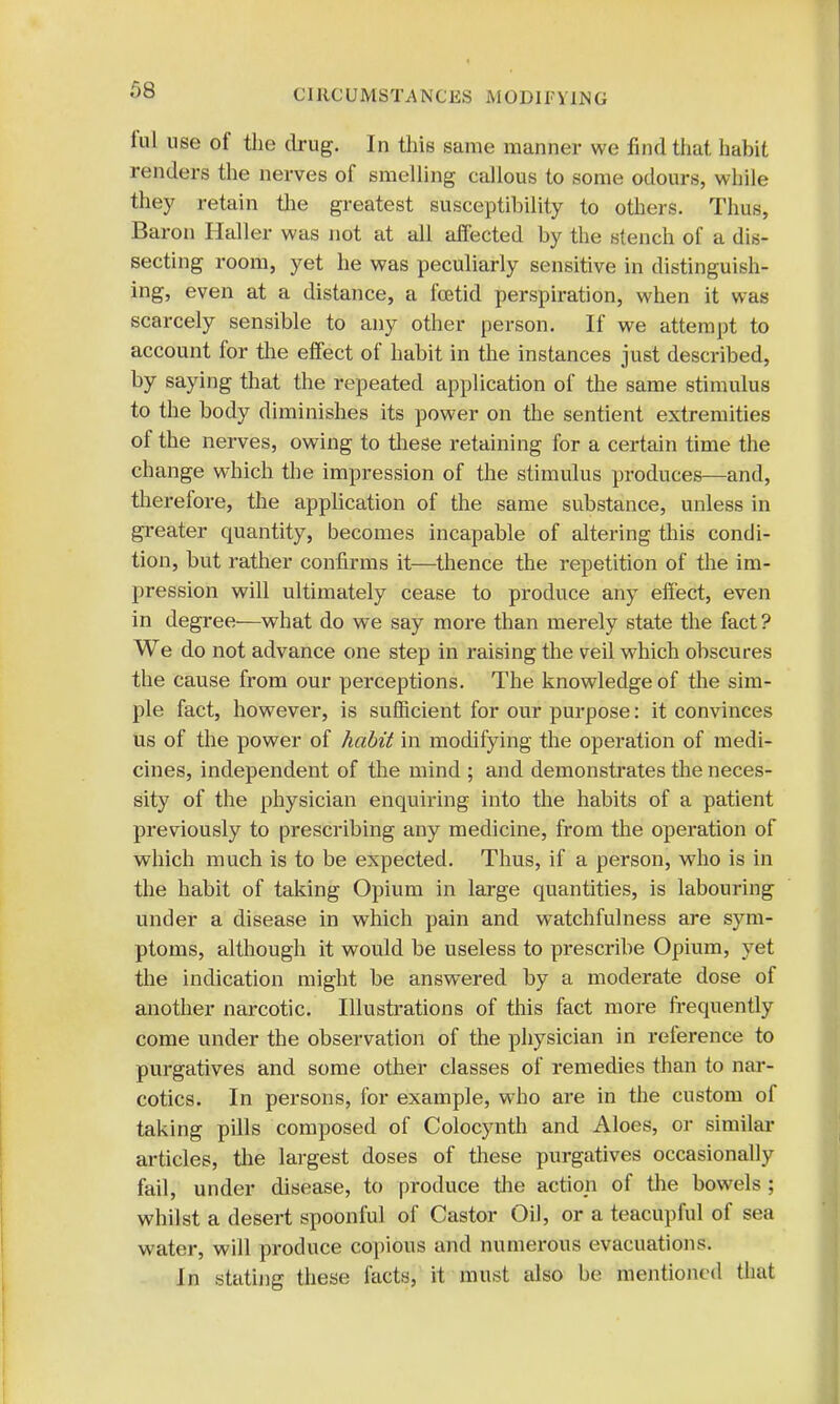 iul use of the drug. In this same manner we find that, habit renders the nerves of smelling callous to some odours, while they retain the greatest susceptibility to others. Thus, Baron Haller was not at all affected by the stench of a dis- secting room, yet he was peculiarly sensitive in distinguish- ing, even at a distance, a foetid perspiration, when it was scarcely sensible to any other person. If we attempt to account for the effect of habit in the instances just described, by saying that the repeated application of the same stimulus to the body diminishes its power on the sentient extremities of the nerves, owing to these retaining for a certain time the change which the impression of the stimulus produces—and, therefore, the application of the same substance, unless in greater quantity, becomes incapable of altering this condi- tion, but rather confirms it—thence the repetition of the im- pression will ultimately cease to produce any effect, even in degree—what do we say more than merely state the fact ? We do not advance one step in raising the veil which obscures the cause from our perceptions. The knowledge of the sim- ple fact, however, is sufficient for our purpose: it convinces us of the power of habit in modifying the operation of medi- cines, independent of the mind ; and demonstrates the neces- sity of the physician enquiring into the habits of a patient previously to prescribing any medicine, from the operation of which much is to be expected. Thus, if a person, who is in the habit of taking Opium in large quantities, is labouring under a disease in which pain and watchfulness are sym- ptoms, although it would be useless to prescribe Opium, yet the indication might be answered by a moderate dose of another narcotic. Illustrations of this fact more frequently come under the observation of the physician in reference to purgatives and some other classes of remedies than to nar- cotics. In persons, for example, who are in the custom of taking pills composed of Colocynth and Aloes, or similar articles, the largest doses of these purgatives occasionally fail, under disease, to produce the action of the bowels ; whilst a desert spoonful of Castor Oil, or a teacupful of sea water, will produce copious and numerous evacuations. In stating these facts, it must also be mentioned that