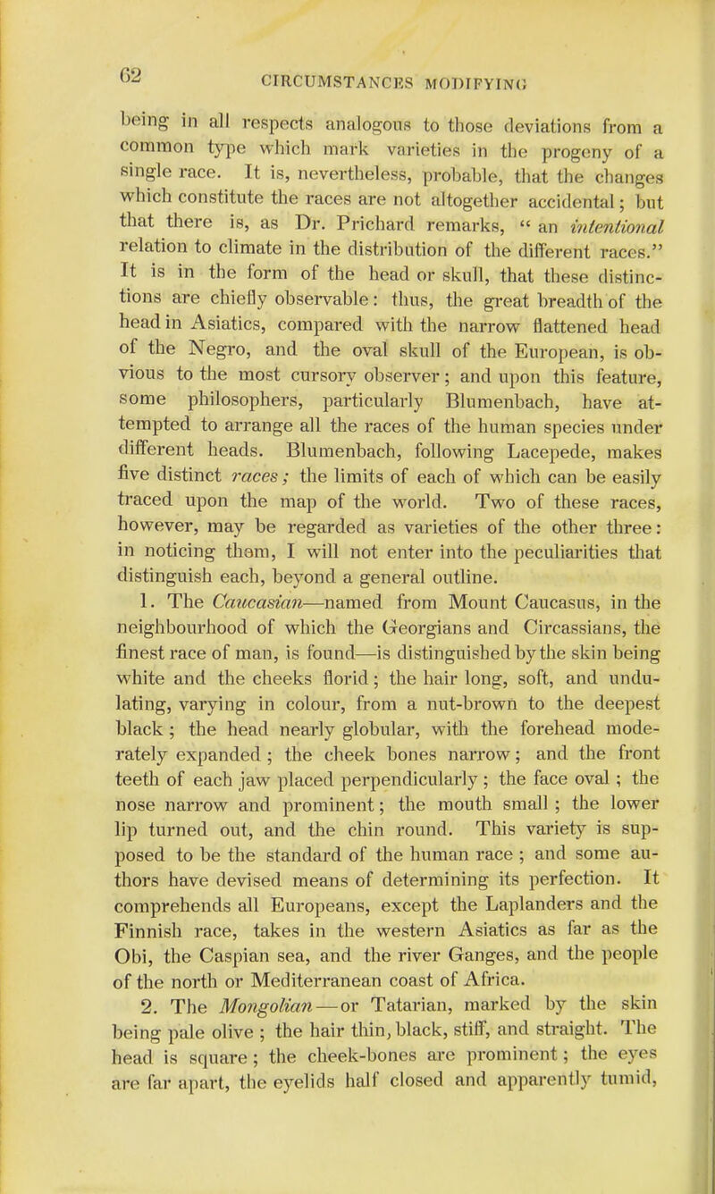 being in all respects analogous to those deviations from a common type which m;irk varieties in the progeny of a single race. It is, nevertheless, probable, that the changes which constitute the races are not altogether accidental; but that there is, as Dr. Prichard remarks,  an intentional relation to climate in the distribution of the different races. It is in the form of the head or skull, that these distinc- tions are chiefly observable: thus, the great breadth of the head in Asiatics, compared with the narrow flattened head of the Negro, and the oval skull of the European, is ob- vious to the most cursory observer; and upon this feature, some philosophers, particularly Blumenbach, have at- tempted to arrange all the races of the human species under different heads. Blumenbach, following Lacepede, makes five distinct races ; the limits of each of which can be easily traced upon the map of the world. Two of these races, however, may be regarded as varieties of the other three: in noticing them, I will not enter into the peculiarities that distinguish each, beyond a general outline. 1. The Caucasian—named from Mount Caucasus, in the neighbourhood of which the Georgians and Circassians, the finest race of man, is found—is distinguished by the skin being white and the cheeks florid; the hair long, soft, and undu- lating, varying in colour, from a nut-brown to the deepest black; the head nearly globular, with the forehead mode- rately expanded ; the cheek bones narrow; and the front teeth of each jaw placed perpendicularly ; the face oval; the nose narrow and prominent; the mouth small ; the lower lip turned out, and the chin round. This variety is sup- posed to be the standard of the human race ; and some au- thors have devised means of determining its perfection. It comprehends all Europeans, except the Laplanders and the Finnish race, takes in the western Asiatics as far as the Obi, the Caspian sea, and the river Ganges, and the people of the north or Mediterranean coast of Africa. 2. The Mongolian—or Tatarian, marked by the skin being pale olive ; the hair thin, black, stiff, and straight. The head is square; the cheek-bones are prominent; the eyes are far apart, the eyelids half closed and apparently tumid,