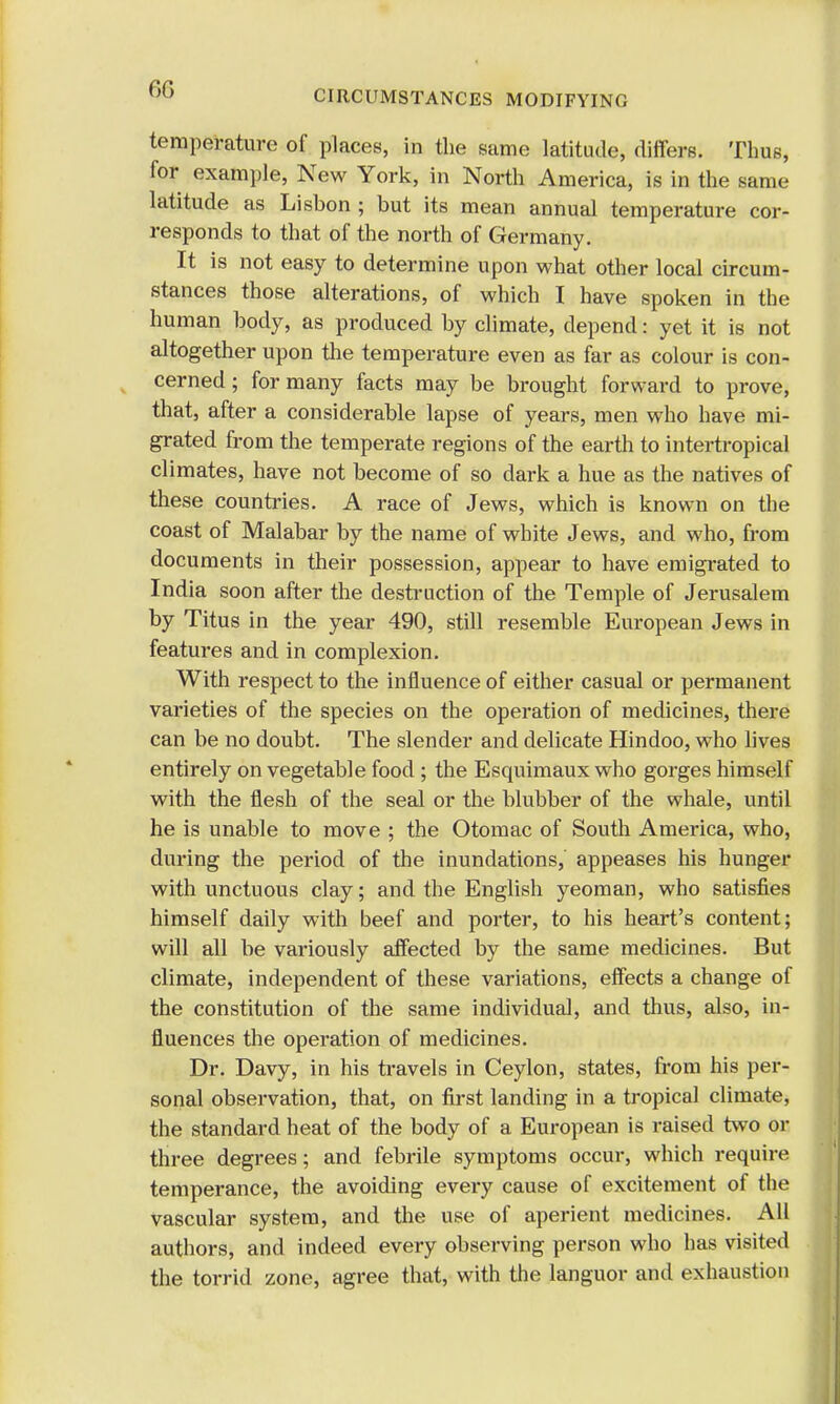 temperature of places, in the same latitude, differs. Thus, for example, New York, in North America, is in the same latitude as Lisbon ; but its mean annual temperature cor- responds to that of the north of Germany. It is not easy to determine upon what other local circum- stances those alterations, of which I have spoken in the human body, as produced by climate, depend: yet it is not altogether upon the temperature even as far as colour is con- cerned ; for many facts may be brought forward to prove, that, after a considerable lapse of years, men who have mi- grated from the temperate regions of the earth to intertropical climates, have not become of so dark a hue as the natives of these countries. A race of Jews, which is known on the coast of Malabar by the name of white Jews, and who, from documents in their possession, appear to have emigrated to India soon after the destruction of the Temple of Jerusalem by Titus in the year 490, still resemble European Jews in features and in complexion. With respect to the influence of either casual or permanent varieties of the species on the operation of medicines, there can be no doubt. The slender and delicate Hindoo, who lives entirely on vegetable food; the Esquimaux who gorges himself with the flesh of the seal or the blubber of the whale, until he is unable to move ; the Otomac of South America, who, during the period of the inundations, appeases his hunger with unctuous clay; and the English yeoman, who satisfies himself daily with beef and porter, to his heart's content; will all be variously affected by the same medicines. But climate, independent of these variations, effects a change of the constitution of the same individual, and thus, also, in- fluences the operation of medicines. Dr. Davy, in his travels in Ceylon, states, from his per- sonal observation, that, on first landing in a tropical climate, the standard heat of the body of a European is raised two or three degrees; and febrile symptoms occur, which require temperance, the avoiding every cause of excitement of the vascular system, and the use of aperient medicines. All authors, and indeed every observing person who has visited the torrid zone, agree that, with the languor and exhaustion