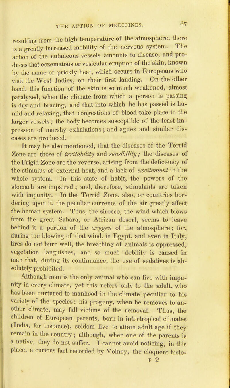 resulting from the high temperature of the atmosphere, there is a greatly increased mobility of the nervous system. The action of the cutaneous vessels amounts to disease, and pro- duces that eczematous or vesicular eruption of the skin, known by the name of prickly heat, which occurs in Europeans who visit the West Indies, on their first landing. On the other hand, this function of the skin is so much weakened, almost paralyzed, when the climate from which a person is passing is dry and bracing, and that into which he has passed is hu- mid and relaxing, that congestions of blood take place in the larger vessels; the body becomes susceptible of the least im- pression of marshy exhalations; and agues and similar dis- eases are produced. It may be also mentioned, that the diseases of the Torrid Zone are those of irritability and sensibility; the diseases of the Frigid Zone are the reverse, arising from the deficiency of the stimulus of external heat, and a lack of excitement in the whole system. In this state of habit, the powers of the stomach are impaired ; and, therefore, stimulants are taken with impunity. In the Torrid Zone, also, or countries bor- dering upon it, the peculiar currents of the air greatly affect the human system. Thus, the sirocco, the wind which blows from the great Sahara, or African desert, seems to leave behind it a portion of the oxygen of the atmosphere; for, during the blowing of that wind, in Egypt, and even in Italy, fires do not burn well, the bi*eathing of animals is oppressed, vegetation languishes, and so much debility is caused in man that, during its continuance, the use of sedatives is ab- solutely prohibited. Although man is the only animal who can live with impu- nity in every climate, yet this refers only to the adult, who has been nurtured to manhood in the climate peculiar to his variety of the species: his progeny, when he removes to an- other climate, may fall victims of the removal. Thus, the children of European parents, born in intertropical climates (India, for instance), seldom live to attain adult age if they remain in the country; although, when one of the parents is a native, they do not suffer. I cannot avoid noticing, in this place, a curious fact recorded by Volney, the eloquent histo- F 2