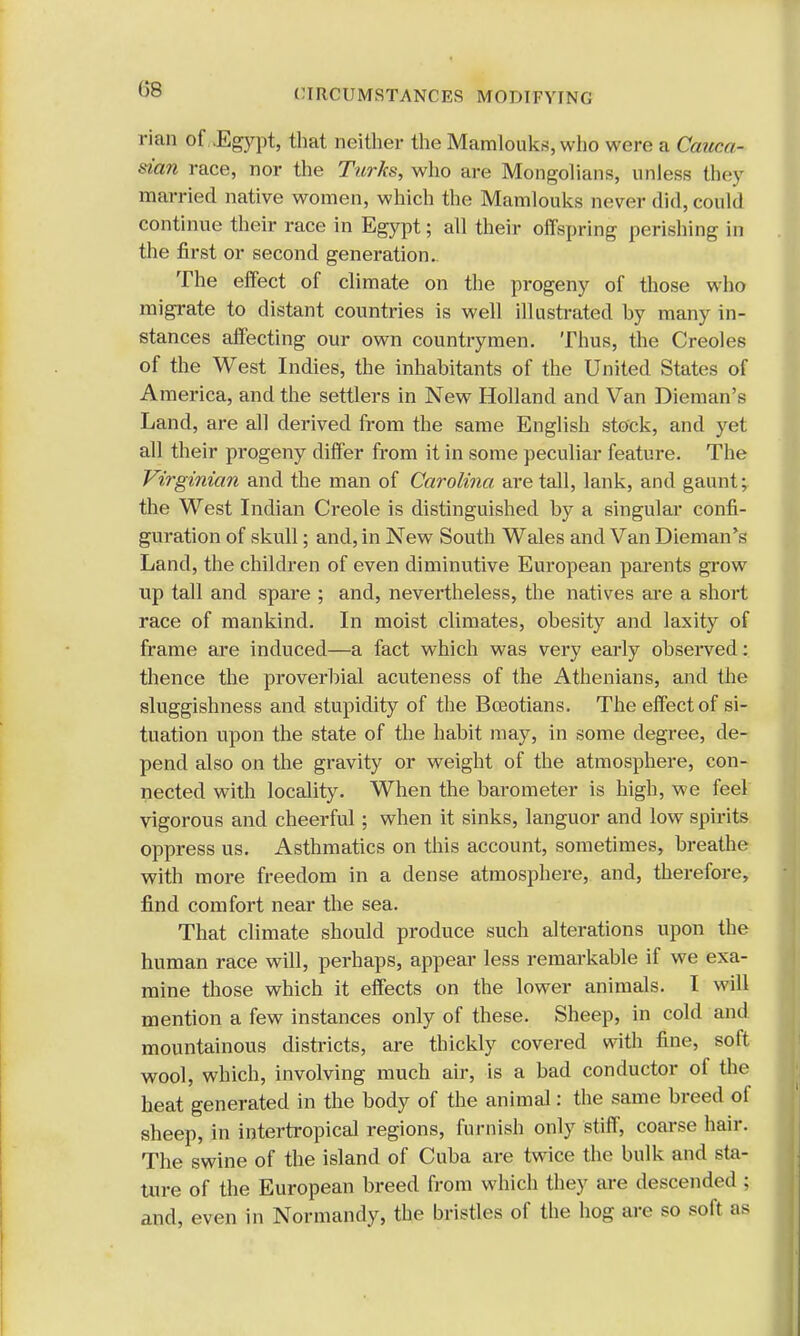 (58 rian of.JEgypt, that neither the Mamlouks, who were a Gduca- sian race, nor the Turks, who are Mongolians, unless they married native women, which the Mamlouks never did, could continue their race in Egypt; all their offspring perishing in the first or second generation.. The effect of climate on the progeny of those who migrate to distant countries is well illustrated by many in- stances affecting our own countrymen. Thus, the Creoles of the West Indies, the inhabitants of the United States of America, and the settlers in New Holland and Van Dieman's Land, are all derived from the same English stock, and yet all their progeny differ from it in some peculiar feature. The Virginian and the man of Carolina are tall, lank, and gaunt; the West Indian Creole is distinguished by a singular confi- guration of skull; and, in New South Wales and Van Dieman's Land, the children of even diminutive European parents grow up tall and spare ; and, nevertheless, the natives are a short race of mankind. In moist climates, obesity and laxity of frame are induced—a fact which was very early observed: thence the proverbial acuteness of the Athenians, and the sluggishness and stupidity of the Boeotians. The effect of si- tuation upon the state of the habit may, in some degree, de- pend also on the gravity or weight of the atmosphere, con- nected with locality. When the barometer is high, we feel vigorous and cheerful; when it sinks, languor and low spirits oppress us. Asthmatics on this account, sometimes, breathe with more freedom in a dense atmosphere, and, therefore, find comfort near the sea. That climate should produce such alterations upon the human race will, perhaps, appear less remarkable if we exa- mine those which it effects on the lower animals. I will mention a few instances only of these. Sheep, in cold and mountainous districts, are thickly covered with fine, soft wool, which, involving much air, is a bad conductor of the heat generated in the body of the animal: the same breed of sheep, in intertropical regions, furnish only stiff, coarse hair. The swine of the island of Cuba are twice the bulk and sta- ture of the European breed from which they are descended ; and, even in Normandy, the bristles of the hog are so soft as