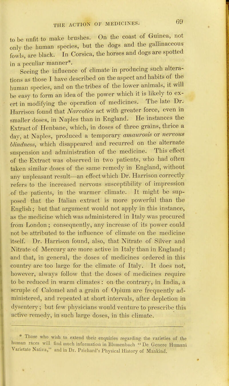 to be unfit to make brushes. On the coast of Guinea, not only the human species, but the dogs and the gallinaceous fowls, are black. In Corsica, the horses and dogs are spotted in a peculiar manner*. Seeing the influence of climate in producing such altera- tions as those I have described on the aspect and habits of the human species, and on the tribes of the lower animals, it will be easy to form an idea of the power which it is likely to ex- ert in modifying the operation of medicines. The late Dr. Harrison found that Narcotics act with greater force, even in smaller doses, in Naples than in England. He instances the Extract of Henbane, which, in doses of three grains, thrice a day, at Naples, produced a temporary amaurosis or nervous blindness, which disappeared and recurred on the alternate suspension and administration of the medicine. This effect of the Extract was observed in two patients, who had often taken similar doses of the same remedy in England, without any unpleasant result—an effect which Dr. Harrison correctly refers to the increased nervous susceptibility of impression of the patients, in the warmer climate. It might be sup- posed that the Italian extract is more powerful than the English; but that argument would not apply in this instance, as the medicine which was administered in Italy was procured from London ; consequently, any increase of its power could not be attributed to the influence of climate on the medicine itself. Dr. Harrison found, also, that Nitrate of Silver and Nitrate of Mercury are more active in Italy than in England; and that, in general, the doses of medicines ordered in this country are too large for the climate of Italy. It does not, however, always follow that the doses of medicines require to be reduced in warm climates : on the contrary, in India, a scruple of Calomel and a grain of Opium are frequently ad- ministered, and repeated at short intervals, after depletion in dysentery; but few physicians would venture to prescribe this active remedy, in such large doses, in this climate. * Those who wish to extend their enquiries regarding the varieties of the human races will find much information in Blumenbach De Gencre Humani Varietate Nativa, and in Dr. Prichard's Physical History of Mankind.