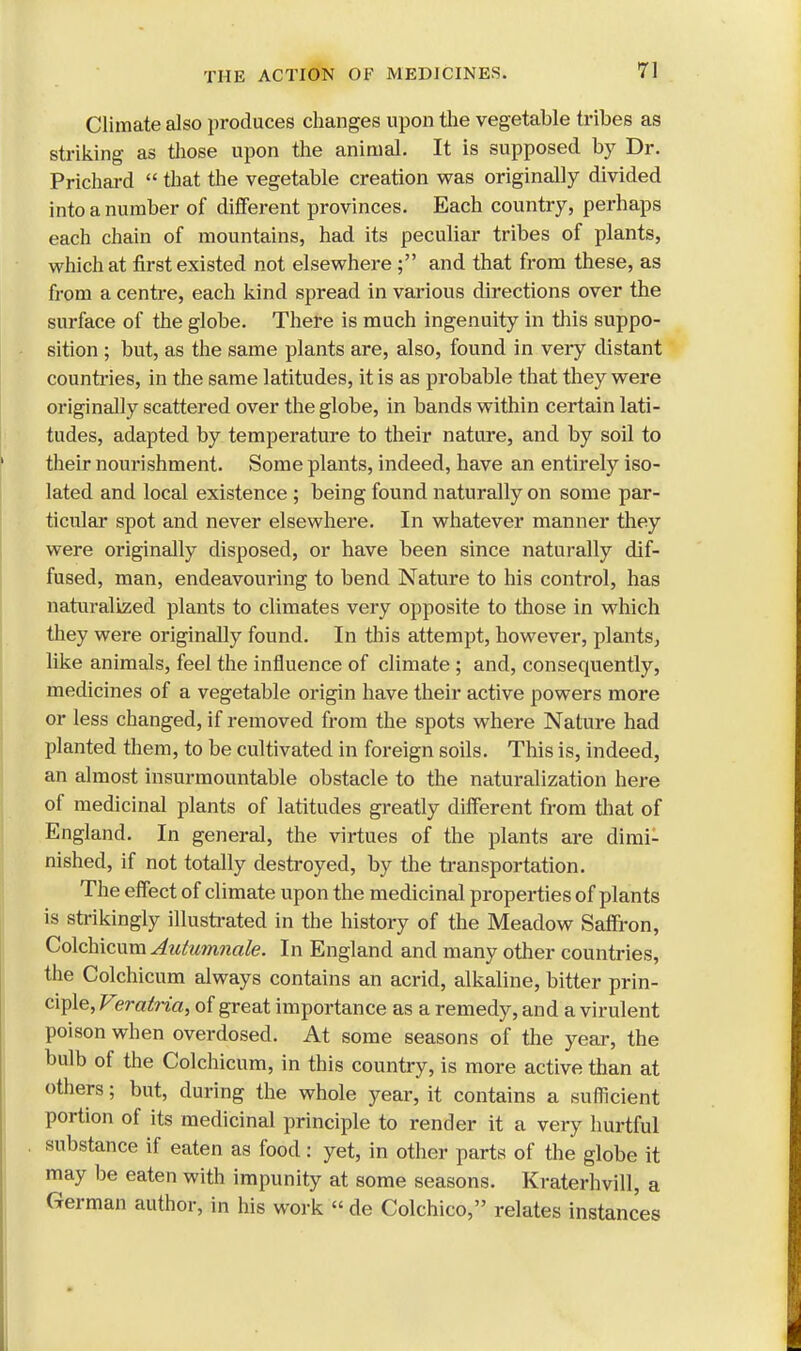 Climate also produces changes upon the vegetable tribes as striking as those upon the animal. It is supposed by Dr. Prichard  that the vegetable creation was originally divided into a number of different provinces. Each country, perhaps each chain of mountains, had its peculiar tribes of plants, which at first existed not elsewhere ; and that from these, as from a centre, each kind spread in various directions over the surface of the globe. There is much ingenuity in this suppo- sition ; but, as the same plants are, also, found in very distant countries, in the same latitudes, it is as probable that they were originally scattered over the globe, in bands within certain lati- tudes, adapted by temperature to their nature, and by soil to their nourishment. Some plants, indeed, have an entirely iso- lated and local existence ; being found naturally on some par- ticular spot and never elsewhere. In whatever manner they were originally disposed, or have been since naturally dif- fused, man, endeavouring to bend Nature to his control, has naturalized plants to climates very opposite to those in which they were originally found. In this attempt, however, plants, like animals, feel the influence of climate ; and, consequently, medicines of a vegetable origin have their active powers more or less changed, if removed from the spots where Nature had planted them, to be cultivated in foreign soils. This is, indeed, an almost insurmountable obstacle to the naturalization here of medicinal plants of latitudes greatly different from that of England. In general, the virtues of the plants are dimi- nished, if not totally destroyed, by the transportation. The effect of climate upon the medicinal properties of plants is strikingly illustrated in the history of the Meadow Saffron, Colchicum Autumnale. In England and many other countries, the Colchicum always contains an acrid, alkaline, bitter prin- ciple, Verairia, of great importance as a remedy, and a virulent poison when overdosed. At some seasons of the year, the bulb of the Colchicum, in this country, is more active than at others; but, during the whole year, it contains a sufficient portion of its medicinal principle to render it a very hurtful substance if eaten as food: yet, in other parts of the globe it may be eaten with impunity at some seasons. Kraterhvill, a German author, in his work « de Colchico, relates instances