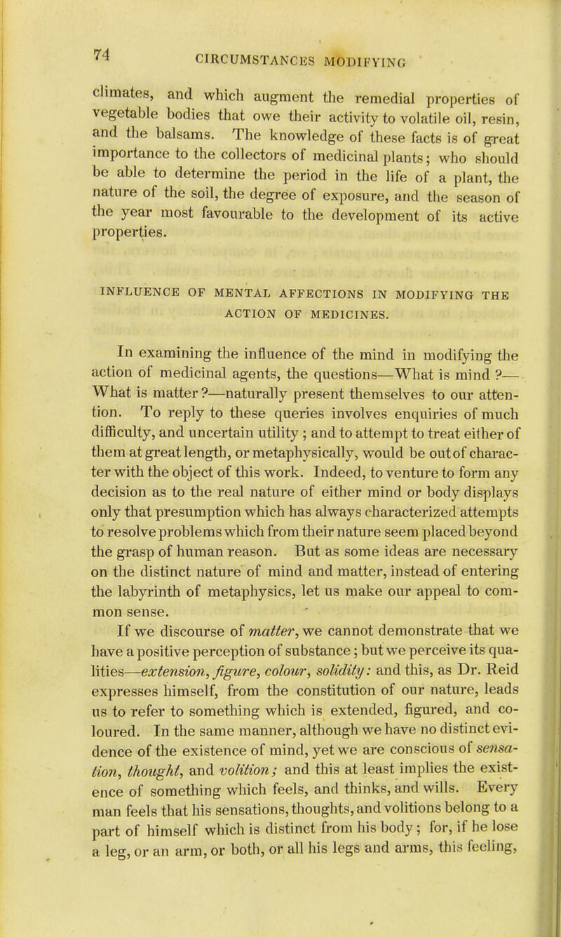 climates, and which augment the remedial properties of vegetable bodies that owe their activity to volatile oil, resin, and the balsams. The knowledge of these facts is of great importance to the collectors of medicinal plants; who should be able to determine the period in the life of a plant, the nature of the soil, the degree of exposure, and the season of the year most favourable to the development of its active properties. INFLUENCE OF MENTAL AFFECTIONS IN MODIFYING THE ACTION OF MEDICINES. In examining the influence of the mind in modifying the action of medicinal agents, the questions—What is mind ?— What is matter ?—naturally present themselves to our atten- tion. To reply to these queries involves enquiries of much difficulty, and uncertain utility; and to attempt to treat either of them at great length, or metaphysically, would be out of charac- ter with the object of this work. Indeed, to venture to form any decision as to the real nature of either mind or body displays only that presumption which has always characterized attempts to resolve problems which from their nature seem placed beyond the grasp of human reason. But as some ideas are necessary on the distinct nature of mind and matter, instead of entering the labyrinth of metaphysics, let us make our appeal to com- mon sense. If we discourse of matter, we cannot demonstrate that we have a positive perception of substance; but we perceive its qua- lities—extension, figure, colour, solidity: and this, as Dr. Reid expresses himself, from the constitution of our nature, leads us to refer to something which is extended, figured, and co- loured. In the same manner, although we have no distinct evi- dence of the existence of mind, yet we are conscious of se?isa- tion, thought, and volition; and this at least implies the exist- ence of something which feels, and thinks, and wills. Every man feels that his sensations, thoughts, and volitions belong to a part of himself which is distinct from his body; for, if he lose a leg, or an arm, or both, or all his legs and arms, this feeling,