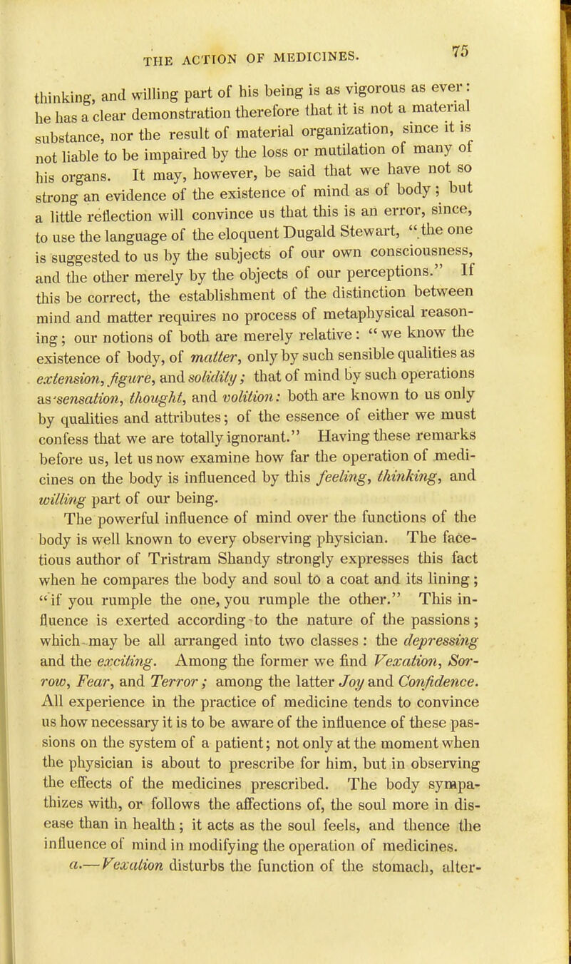 thinking, and willing part of his being is as vigorous as ever: he has a clear demonstration therefore that it is not a material substance, nor the result of material organization, since it is not liable to be impaired by the loss or mutilation of many ot his organs. It may, however, be said that we have not so strong an evidence of the existence of mind as of body ; but a little reflection will convince us that this is an error, since, to use the language of the eloquent Dugald Stewart, .the one is suggested to us by the subjects of our own consciousness, and the other merely by the objects of our perceptions. If this be correct, the establishment of the distinction between mind and matter requires no process of metaphysical reason- ing ; our notions of both are merely relative: we know the existence of body, of matter, only by such sensible qualities as extension, figure, and solidity; that of mind by such operations as-sensation, thought, and volition: both are known to us only by qualities and attributes; of the essence of either we must confess that we are totally ignorant. Having these remarks before us, let us now examine how far the operation of medi- cines on the body is influenced by this feeling, thinking, and willing part of our being. The powerful influence of mind over the functions of the body is well known to every observing physician. The face- tious author of Tristram Shandy strongly expresses this fact when he compares the body and soul to a coat and its lining;  if you rumple the one, you rumple the other. This in- fluence is exerted according -to the nature of the passions; which-may be all arranged into two classes : the depressing and the exciting. Among the former we find Vexation, Sor- row, Fear, and Terror ; among the latter Joy and Confidence. A\[ experience in the practice of medicine tends to convince us how necessary it is to be aware of the influence of these pas- sions on the system of a patient; not only at the moment when the physician is about to prescribe for him, but in observing the effects of the medicines prescribed. The body sympa- thizes with, or follows the affections of, the soul more in dis- ease than in health ; it acts as the soul feels, and thence the influence of mind in modifying the operation of medicines. a.— Vexation disturbs the function of the stomach, alter-