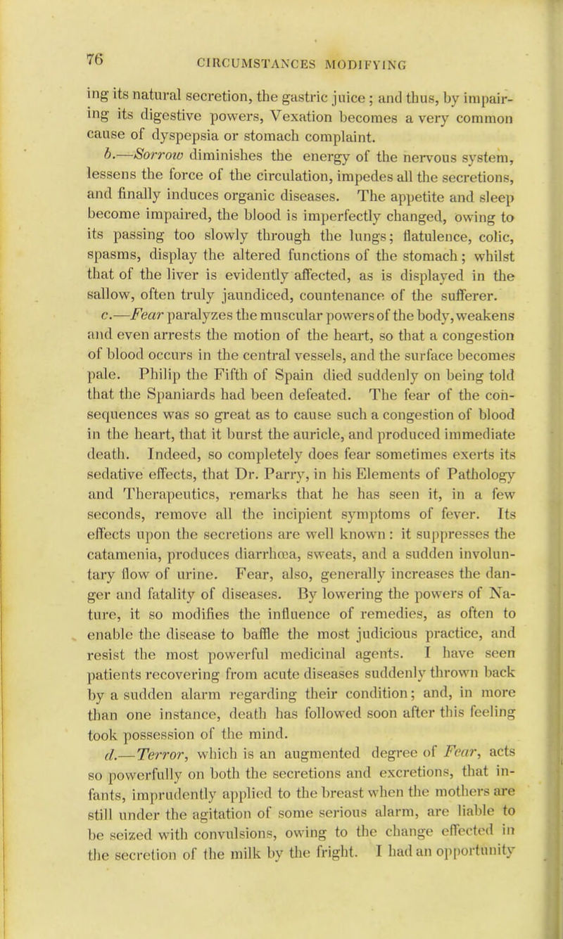 CI RCUMSTANCES MODI FY I N <, ing its natural secretion, the gastric juice; and thus, by impair- ing its digestive powers, Vexation becomes a very common cause of dyspepsia or stomach complaint. b. —Sorrow diminishes the energy of the nervous system, lessens the force of the circulation, impedes all the secretions, and finally induces organic diseases. The appetite and sleep become impaired, the blood is imperfectly changed, Owing to its passing too slowly through the lungs; flatulence, colic, spasms, display the altered functions of the stomach; whilst that of the liver is evidently affected, as is displayed in the sallow, often truly jaundiced, countenance of the sufferer. c. —Fear paralyzes the muscular powers of the body, weakens and even arrests the motion of the heart, so that a congestion of blood occurs in the central vessels, and the surface becomes pale. Philip the Fifth of Spain died suddenly on being told that the Spaniards had been defeated. The fear of the con- sequences was so great as to cause such a congestion of blood in the heart, that it burst the auricle, and produced immediate death. Indeed, so completely does fear sometimes exerts its sedative effects, that Dr. Parry, in his Elements of Pathology and Therapeutics, remarks that he has seen it, in a few seconds, remove all the incipient symptoms of fever. Its effects upon the secretions are well known: it suppresses the catamenia, produces diarrhoea, sweats, and a sudden involun- tary flow of urine. Fear, also, generally increases the dan- ger and fatality of diseases. By lowering the powers of Na- ture, it so modifies the influence of remedies, as often to enable the disease to baffle the most judicious practice, and resist the most powerful medicinal agents. I have seen patients recovering from acute diseases suddenly thrown back by a sudden alarm regarding their condition; and, in more than one instance, death has followed soon after this feeling took possession of the mind. d. —Terror, which is an augmented degree of Fear, acts so powerfully on both the secretions and excretions, that in- fants, imprudently applied to the breast w hen the mothers are still under the agitation of some serious alarm, are liable to be seized with convulsions, owing to the change effected in the secretion of the milk by the fright. I had an opportunity
