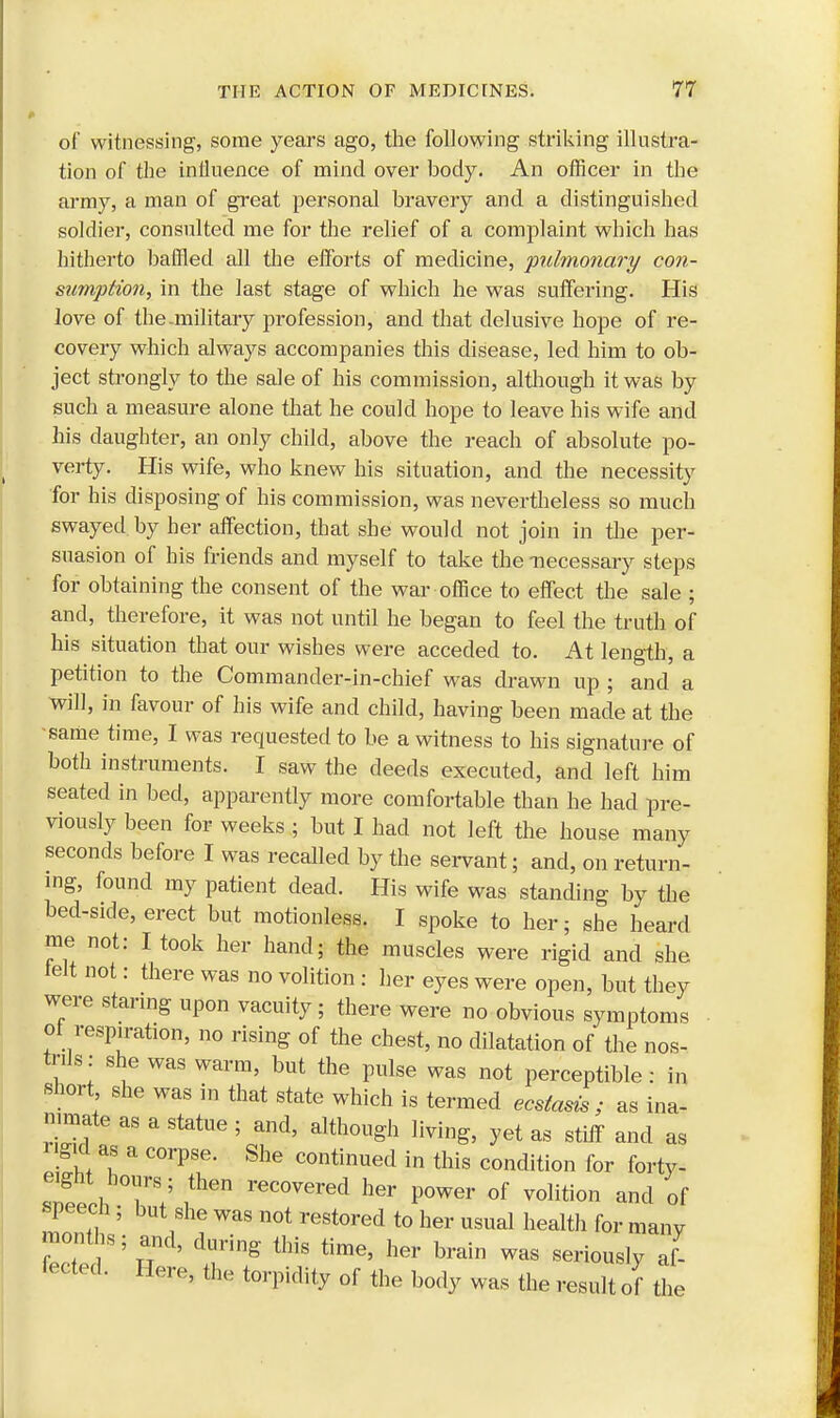 of witnessing, some years ago, the following striking illustra- tion of the influence of mind over body. An officer in the army, a man of great personal bravery and a distinguished soldier, consulted me for the relief of a complaint which has hitherto baffled all the efforts of medicine, pulmonary con- sumption, in the last stage of which he was suffering. His love of the-military profession, and that delusive hope of re- covery which always accompanies this disease, led him to ob- ject strongly to the sale of his commission, although it was by such a measure alone that he could hope to leave his wife and his daughter, an only child, above the reach of absolute po- verty. His wife, who knew his situation, and the necessity for his disposing of his commission, was nevertheless so much swayed by her affection, that she would not join in the per- suasion of his friends and myself to take the -necessary steps for obtaining the consent of the war office to effect the sale ; and, therefore, it was not until he began to feel the truth of his situation that our wishes were acceded to. At length, a petition to the Commander-in-chief was drawn up ; and a will, in favour of his wife and child, having been made at the -same time, I was requested to be a witness to his signature of both instruments. I saw the deeds executed, and left him seated in bed, apparently more comfortable than he had pre- viously been for weeks ; but I had not left the house many seconds before I was recalled by the servant; and, on return- ing, found my patient dead. His wife was standing by the bed-side, erect but motionless. I spoke to her; she heard me not: I took her hand; the muscles were rigid and she telt not: there was no volition : her eyes were open, but they were staring upon vacuity; there were no obvious symptoms ot respiration, no rising of the chest, no dilatation of the nos- trils: she was warm, but the pulse was not perceptible: in short she was in that state which is termed ecsiasis ; as ina- nimate as a statue ; and, although living, yet as stiff and as ngic as a corpse. She continued in this condition for forty- ZtL TV ithen recovered her power 0f volition and of monTh 5 i ? reSt°red t0 her USUal health for many months; and, daring this time, her brain was seriously af- fected. Here, the torpidity of the body was the result of the