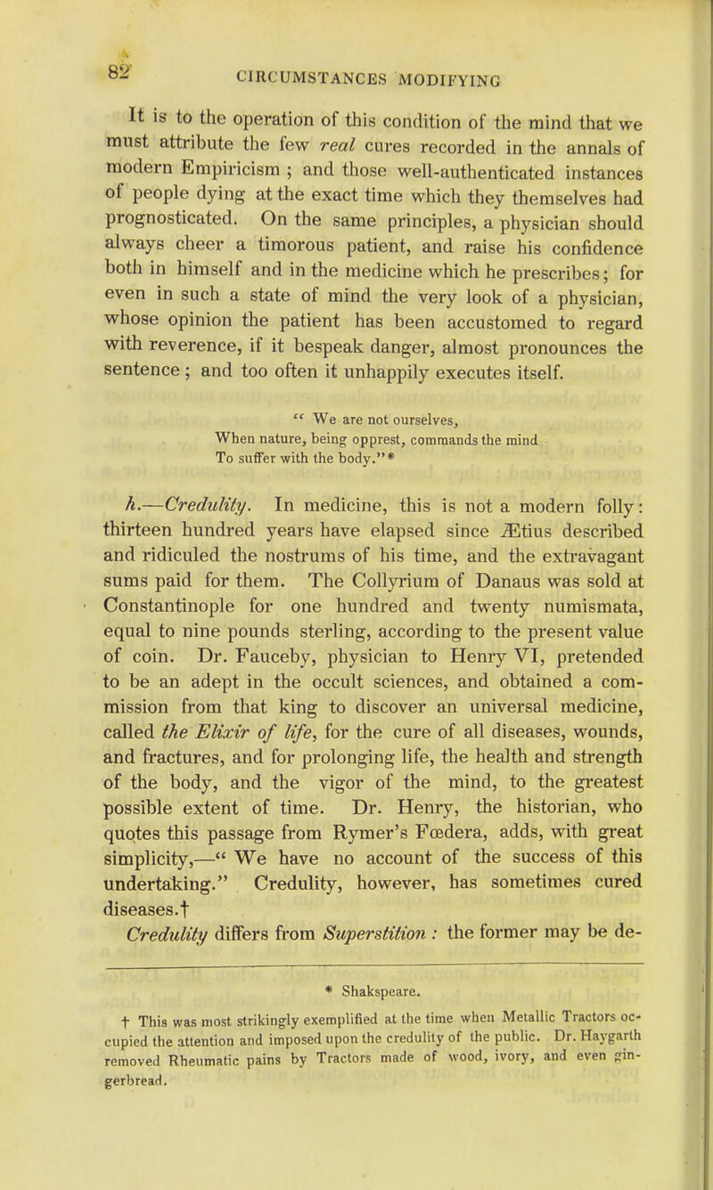 It is to the operation of this condition of the mind that we must attribute the few real cures recorded in the annals of modern Empiricism ; and those well-authenticated instances of people dying at the exact time which they themselves had prognosticated. On the same principles, a physician should always cheer a timorous patient, and raise his confidence both in himself and in the medicine which he prescribes; for even in such a state of mind the very look of a physician, whose opinion the patient has been accustomed to regard with reverence, if it bespeak danger, almost pronounces the sentence ; and too often it unhappily executes itself.  We are not ourselves, When nature, being opprest, commands the mind To suffer with the body.* h.—Credulity. In medicine, this is not a modern folly: thirteen hundred years have elapsed since iEtius described and ridiculed the nostrums of his time, and the extravagant sums paid for them. The Collyrium of Danaus was sold at Constantinople for one hundred and twenty numismata, equal to nine pounds sterling, according to the present value of coin. Dr. Fauceby, physician to Henry VI, pretended to be an adept in the occult sciences, and obtained a com- mission from that king to discover an universal medicine, called the Elixir of life, for the cure of all diseases, wounds, and fractures, and for prolonging life, the health and strength of the body, and the vigor of the mind, to the greatest possible extent of time. Dr. Henry, the historian, who quotes this passage from Rymer's Foedera, adds, with great simplicity,— We have no account of the success of this undertaking. Credulity, however, has sometimes cured diseases.! Credulity differs from Superstition : the former may be de- * Shakspeare. t This was most strikingly exemplified at the time when Metallic Tractors oc- cupied the attention and imposed upon the credulity of the public. Dr. Haygarth removed Rheumatic pains by Tractors made of wood, ivory, and even gin- gerbread.