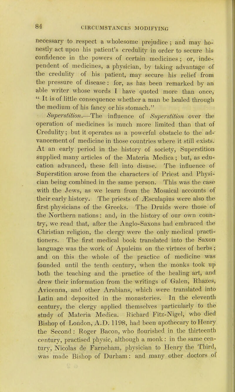 8-1 necessary to respect a wholesome prejudice ; and may ho- nestly act upon his patient's credulity in order to secure his confidence in the powers of certain medicines ; or, inde- pendent of medicines, a physician, by taking advantage of the credulity of his patient, may secure his relief from the pressure of disease: for, as has been remarked by an able writer whose words I have quoted more than once, It is of little consequence whether a man be healed through the medium of his fancy or his stomach. Superstition.—The influence of Superstition over the operation of medicines is much more limited than that of Credulity; but it operates as a powerful obstacle to the ad- vancement of medicine in those countries where it still exists. At an early period in the history of society, Superstition supplied many articles of the Materia Medica; but, as edu- cation advanced, these fell into disuse. The influence of Superstition arose from the characters of Priest and Physi- cian being combined in the same person. This was the case with the Jews, as we learn from the Mosaical accounts of their early history. The priests of iEsculapius were also the first physicians of the Greeks. The Druids were those of the Northern nations: and, in the history of our own coun- try, we read that, after the Anglo-Saxons had embraced the Christian religion, the clergy were the only medical practi- tioners. The first medical book translated into the Saxon language was the work of Apuleius on the virtues of herbs; and on this the whole of the practice of medicine was founded until the tenth century, when the monks took up both the teaching and the practice of the healing art, and drew their information from the writings of Galen, Rhazes, Avicenna, and other Arabians, which were translated into Latin and deposited in the monasteries. In the eleventh century, the clergy applied themselves particularly to the study of Materia Medica. Richard Fitz-Nigel, who died Bishop of London, A.D. 1198, had been apothecary to Henry the Second: Roger Bacon, who flourished in the thirteenth century, practised physic, although a monk: in the same cen- tury, Nicolas de Farneham, physician to Henry the Third, was made Bishop of Durham: and many other doctors of