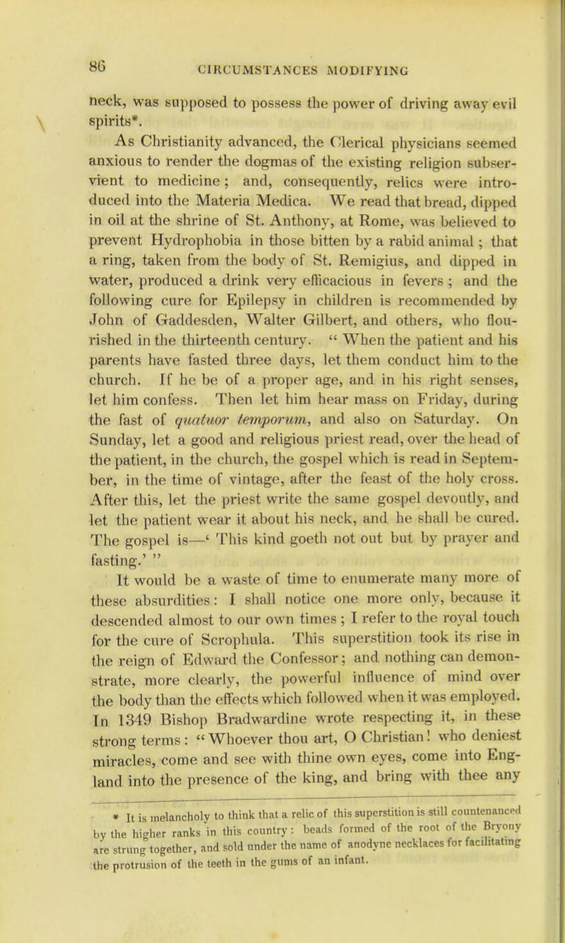 neck, was supposed to possess the power of driving away evil spirits*. As Christianity advanced, the Clerical physicians seemed anxious to render the dogmas of the existing religion subser- vient to medicine; and, consecpiently, relics were intro- duced into the Materia Medica. We read that bread, dipped in oil at the shrine of St. Anthony, at Rome, was believed to prevent Hydrophobia in those bitten by a rabid animal; that a ring, taken from the body of St. Remigius, and dipped in water, produced a drink very efficacious in fevers ; and the following cure for Epilepsy in children is recommended by John of Gaddesden, Walter Gilbert, and others, who flou- rished in the thirteenth century. When the patient and his parents have fasted three days, let them conduct him to the church. If he be of a proper age, and in his right senses, let him confess. Then let him hear mass on Friday, during the fast of quatuor temporum, and also on Saturday. On Sunday, let a good and religious priest read, over the head of the patient, in the church, the gospel which is read in Septem- ber, in the time of vintage, after the feast of the holy cross. After this, let the priest write the same gospel devoutly, and let the patient wear it about his neck, and he shall be cured. The gospel is—' This kind goeth not out but by prayer and fasting.' It would be a waste of time to enumerate many more of these absurdities: I shall notice one more only, because it descended almost to our own times ; I refer to the royal touch for the cure of Scrophula. This superstition took its rise in the reign of Edward the Confessor; and nothing can demon- strate, more clearly, the powerful influence of mind over the body than the effects which followed when it was employed. In 1349 Bishop Bradwardine wrote respecting it, in these strong terms : « Whoever thou art, O Christian! who deniest miracles, come and see with thine own eyes, come into Eng- land into the presence of the king, and bring with thee any « It is melancholy to think that a relic of this superstition is still countenanced by the higher ranks in this country: beads formed of the root of the Bryony are strung together, and sold under the name of anodyne necklaces for facilitating the protrusion of the teeth in the gums of an infant.