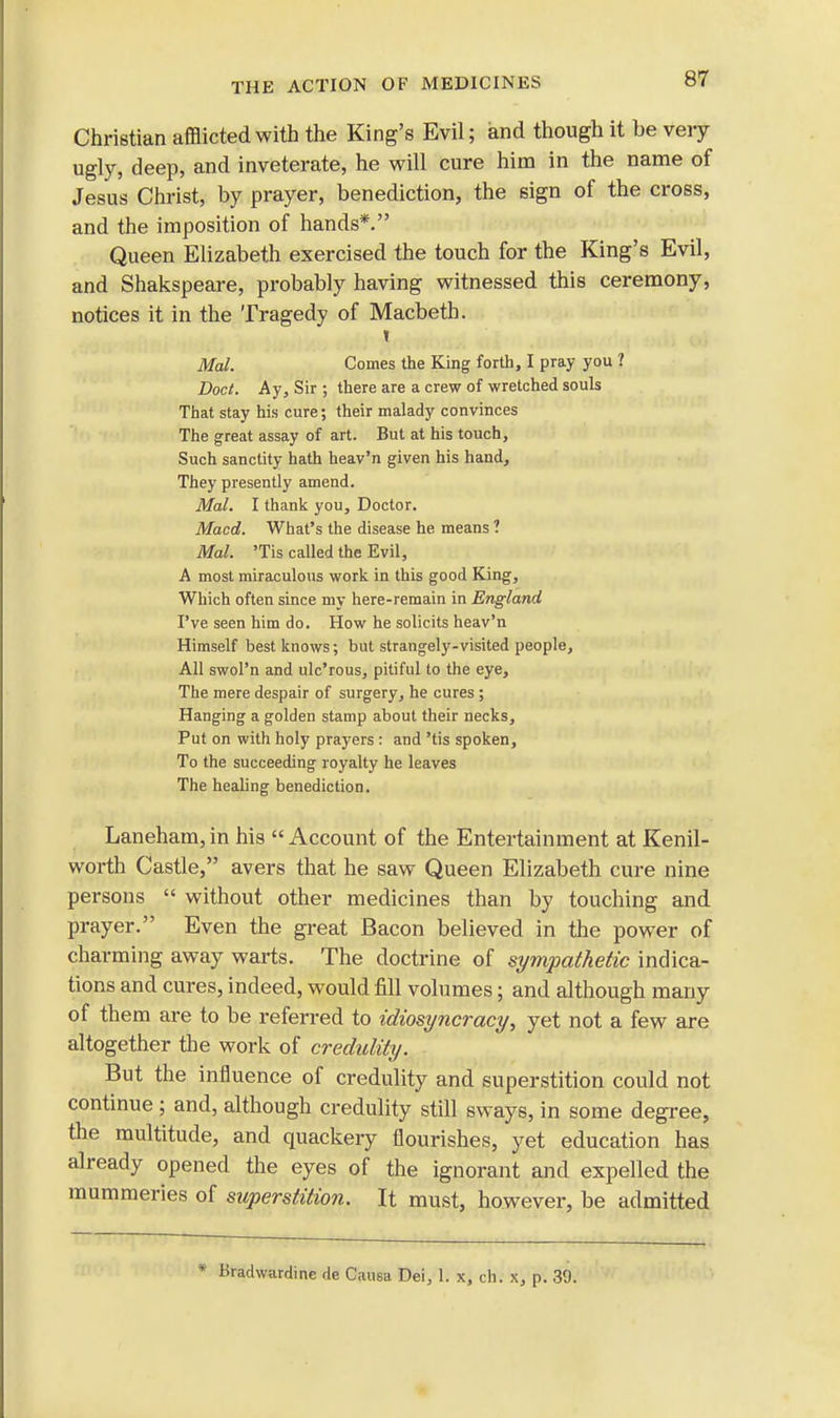 Christian afflicted with the King's Evil; and though it be very ugly, deep, and inveterate, he will cure him in the name of Jesus Christ, by prayer, benediction, the sign of the cross, and the imposition of hands*. Queen Elizabeth exercised the touch for the King's Evil, and Shakspeare, probably having witnessed this ceremony, notices it in the Tragedy of Macbeth. t Mai. Comes the King forth, I pray you ? Doct. Ay, Sir ; there are a crew of wretched souls That stay his cure; their malady convinces The great assay of art. But at his touch, Such sanctity hath heav'n given his hand, They presently amend. Mai. I thank you, Doctor. Macd. What's the disease he means ? Mai. 'Tis called the Evil, A most miraculous work in this good King, Which often since my here-remain in England I've seen him do. How he solicits heav'n Himself best knows; but strangely-visited people, All swol'n and ulc'rous, pitiful to the eye, The mere despair of surgery, he cures ; Hanging a golden stamp about their necks, Put on with holy prayers : and 'tis spoken, To the succeeding royalty he leaves The healing benediction. Laneham,in his Account of the Entertainment at Kenil- worth Castle, avers that he saw Queen Elizabeth cure nine persons without other medicines than by touching and prayer. Even the great Bacon believed in the power of charming away warts. The doctrine of sympathetic indica- tions and cures, indeed, would fill volumes; and although many of them are to be referred to idiosyncracy, yet not a few are altogether the work of credulity. But the influence of credulity and superstition could not continue ; and, although credulity still sways, in some degree, the multitude, and quackery flourishes, yet education has already opened the eyes of the ignorant and expelled the mummeries of superstition. It must, however, be admitted * ttradwardine de Causa Dei, 1. x, ch. x, p. 39.