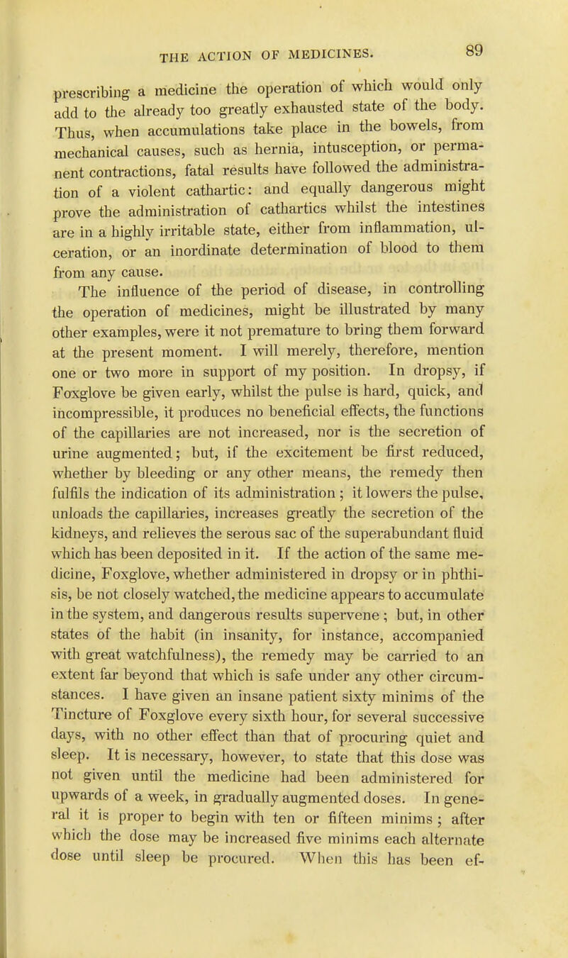 prescribing a medicine the operation of which would only add to the already too greatly exhausted state of the body. Thus, when accumulations take place in the bowels, from mechanical causes, such as hernia, intusception, or perma- nent contractions, fatal results have followed the administra- tion of a violent cathartic: and equally dangerous might prove the administration of cathartics whilst the intestines are in a highly irritable state, either from inflammation, ul- ceration, or an inordinate determination of blood to them from any cause. The influence of the period of disease, in controlling the operation of medicines, might be illustrated by many other examples, were it not premature to bring them forward at the present moment. I will merely, therefore, mention one or two more in support of my position. In dropsy, if Foxglove be given early, whilst the pulse is hard, quick, and incompressible, it produces no beneficial effects, the functions of the capillaries are not increased, nor is the secretion of urine augmented; but, if the excitement be first reduced, whether by bleeding or any other means, the remedy then fulfils the indication of its administration ; it lowers the pulse, unloads the capillaries, increases greatly the secretion of the kidneys, and relieves the serous sac of the superabundant fluid which has been deposited in it. If the action of the same me- dicine, Foxglove, whether administered in dropsy or in phthi- sis, be not closely watched, the medicine appears to accumulate in the system, and dangerous results supervene ; but, in other states of the habit (in insanity, for instance, accompanied with great watchfulness), the remedy may be carried to an extent far beyond that which is safe under any other circum- stances. I have given an insane patient sixty minims of the Tincture of Foxglove every sixth hour, for several successive days, with no other effect than that of procuring quiet and sleep. It is necessary, however, to state that this dose was not given until the medicine had been administered for upwards of a week, in gradually augmented doses. In gene- ral it is proper to begin with ten or fifteen minims ; after which the dose may be increased five minims each alternate dose until sleep be procured. When this has been ef-