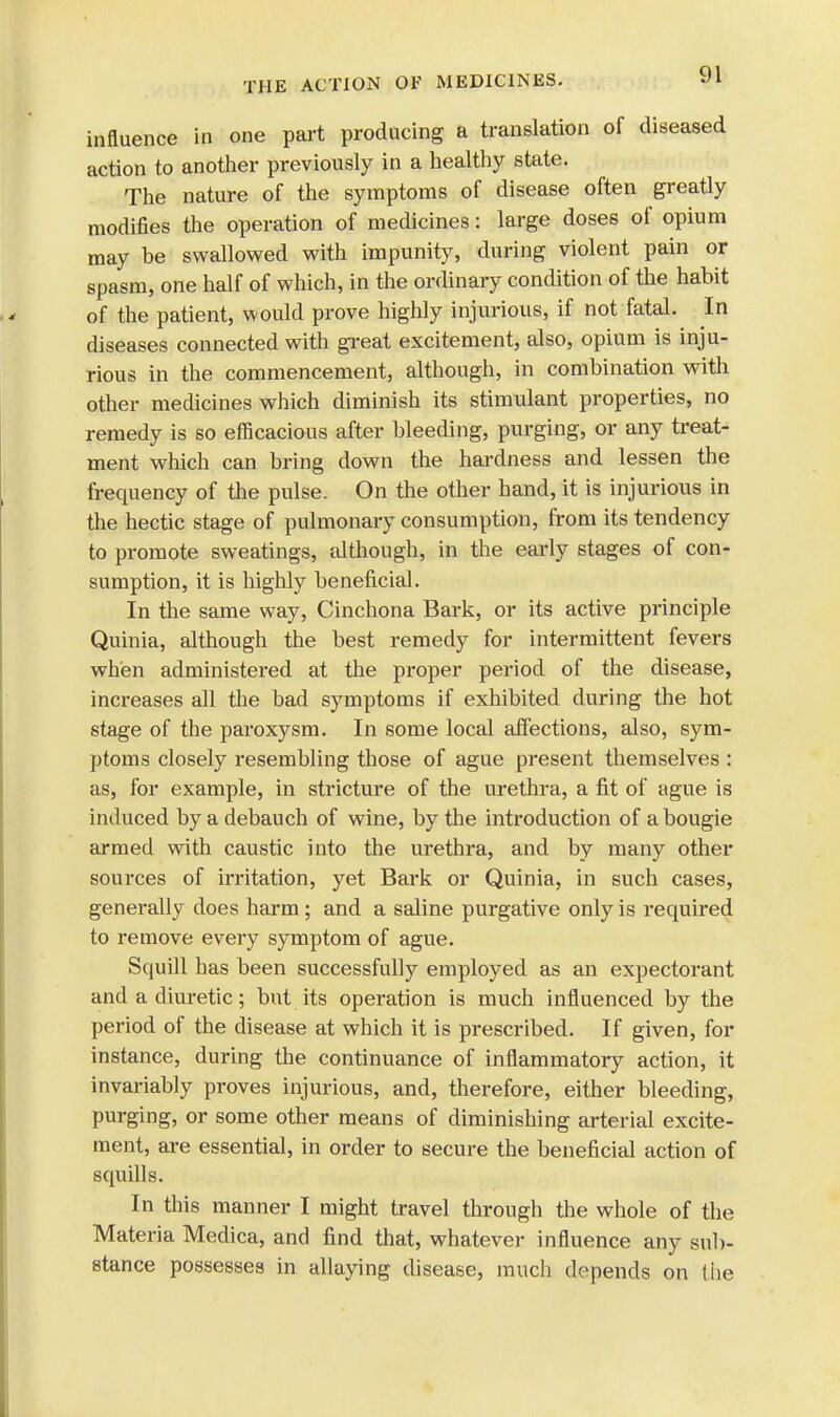 influence in one part producing a translation of diseased action to another previously in a healthy state. The nature of the symptoms of disease often greatly modifies the operation of medicines: large doses of opium may be swallowed with impunity, during violent pain or spasm, one half of which, in the ordinary condition of the habit of the patient, would prove highly injurious, if not fatal. In diseases connected with great excitement, also, opium is inju- rious in the commencement, although, in combination with other medicines which diminish its stimulant properties, no remedy is so efficacious after bleeding, purging, or any treat- ment which can bring down the hardness and lessen the frequency of the pulse. On the other hand, it is injurious in the hectic stage of pulmonary consumption, from its tendency to promote sweatings, although, in the early stages of con- sumption, it is highly beneficial. In the same way, Cinchona Bark, or its active principle Quinia, although the best remedy for intermittent fevers when administered at the proper period of the disease, increases all the bad symptoms if exhibited during the hot stage of the paroxysm. In some local affections, also, sym- ptoms closely resembling those of ague present themselves : as, for example, in stricture of the urethra, a fit of ague is induced by a debauch of wine, by the introduction of a bougie armed with caustic into the urethra, and by many other sources of irritation, yet Bark or Quinia, in such cases, generally does harm; and a saline purgative only is required to remove every symptom of ague. Squill has been successfully employed as an expectorant and a diuretic; but its operation is much influenced by the period of the disease at which it is prescribed. If given, for instance, during the continuance of inflammatory action, it invariably proves injurious, and, therefore, either bleeding, purging, or some other means of diminishing arterial excite- ment, are essential, in order to secure the beneficial action of squills. In this manner I might travel through the whole of the Materia Medica, and find that, whatever influence any sub- stance possesses in allaying disease, much depends on the