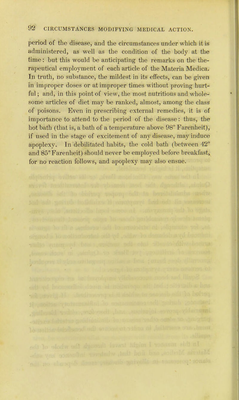 period of the disease, and the circumstances under which it is administered, as well as the condition of the hody at the time: hut this would be anticipating the remarks on the the- rapeutical employment of each article of the Materia Medica. In truth, no substance, the mildest in its effects, can be given in improper doses or at improper times without proving hurt- ful ; and, in this point of view, the most nutritious and whole- some articles of diet may be ranked, almost, among the class of poisons. Even in prescribing external remedies, it is of importance to attend to the period of the disease: thus, the hot bath (that is, a bath of a temperature above 98° Farenheit), if used in the stage of excitement of any disease, may induce apoplexy. In debilitated habits, the cold bath (between 42° and 85° Farenheit) should never be employed before breakfast* for no reaction follows, and apoplexy may also ensue.