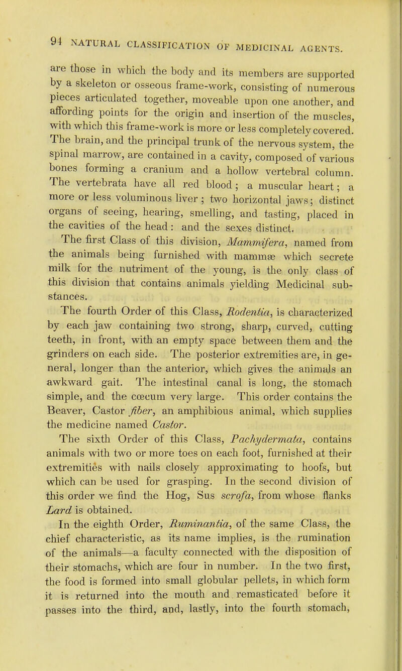 are those in which the body and its members are supported by a skeleton or osseous frame-work, consisting of numerous pieces articulated together, moveable upon one another, and affording points for the origin and insertion of the muscles, with which this frame-work is more or less completely covered. The brain, and the principal trunk of the nervous system, the spinal marrow, are contained in a cavity, composed of various bones forming a cranium and a hollow vertebral column. The vertebrata have all red blood; a muscular heart; a more or less voluminous liver ; two horizontal jaws; distinct organs of seeing, hearing, smelling, and tasting, placed in the cavities of the head: and the sexes distinct. The first Class of this division, Mammifera, named from the animals being furnished with mammae which secrete milk for the nutriment of the young, is the only class of this division that contains animals yielding Medicinal sub- stances. The fourth Order of this Class, Rodentia, is characterized by each jaw containing two strong, sharp, curved, cutting teeth, in front, with an empty space between them and the grinders on each side. The posterior extremities are, in ge- neral, longer than the anterior, which gives the animals an awkward gait. The intestinal canal is long, the stomach simple, and the ccecum very large. This order contains the Beaver, Castor fiber, an amphibious animal, which supplies the medicine named Castor. The sixth Order of this Class, Pachydermata, contains animals with two or more toes on each foot, furnished at their extremities with nails closely approximating to hoofs, but which can be used for grasping. In the second division of this order we find the Hog, Sus scrofa, from whose flanks Lard is obtained. In the eighth Order, Ruminantia, of the same Class, the chief characteristic, as its name implies, is the rumination of the animals—a faculty connected with the disposition of their stomachs, which are four in number. In the two first, the food is formed into small globular pellets, in which form it is returned into the mouth and remasticated before it passes into the third, and, lastly, into the fourth stomach,
