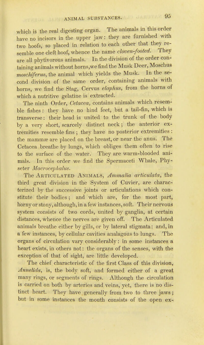 ANIMAL SUBSTANCES. which is the real digesting organ. The animals in this order have no incisors in the upper jaw: they are furnished with two hoofs, so placed in relation to each other that they re- semble one cleft hoof, whence the name cloven-fooled. They are all phytivorous animals. In the division of the order con- taining animals without horns,we find the Musk Deer, Moschus moschiferus, the animal which yields the Musk. In the se- cond division of the same order, containing animals with horns, we find the Stag, Cervus elaphus, from the horns of which a nutritive gelatine is extracted. The ninth Order, Cetacea, contains animals which resem- ble fishes : they have no hind feet, but a tail-fin, which is transverse: their head is united to the trunk of the body by a very short, scarcely distinct neck; the anterior ex- tremities resemble fins ; they have no posterior extremities : the mammae are placed on the breast, or near the anus. The Cetacea breathe by lungs, which obliges them often to rise to the surface of the water. They are warm-blooded ani- mals. In this order we find the Spermaceti Whale, Phy- seter Macrocephalus. The Articulated Animals, Animalia arliculala, the third great division in the System of Cuvier, are charac- terized by the successive joints or articulations which con- stitute their bodies; and which are, for the most part, horny or stony, although, in a few instances, soft. Their nervous system consists of two cords, united by ganglia, at certain distances, whence the nerves are given off. The Articulated animals breathe either by gills, or by lateral stigmata: and, in a few instances, by cellular cavities analagous to lungs. The organs of circulation vary considerably: in some instances a heart exists, in others not: the organs of the senses, with the exception of that of sight, are little developed. The chief characteristic of the first Class of this division, Annelida, is, the body soft, and formed either of a great many rings, or segments of rings. Although the circulation is carried on both by arteries and veins, yet, there is no dis- tinct heart. They have generally from two to three jaws; but in some instances the mouth consists of the open ex-