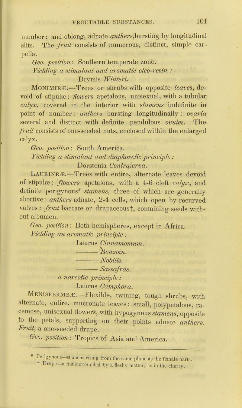 number ; and oblong, adnate a?ilhers,hurst\ng by longitudinal slits. The fruit consists of numerous, distinct, simple car- pella. Geo. position: Southern temperate zone. Yielding a stimulant and aromatic oleo-resin : Drymis Winteri. MonimiEjE.—Trees or shrubs with opposite leaves, de- void of stipulse: flowers apetalous, unisexual, with a tubular calyx, covered in the interior with stamens indefinite in point of number: anthers bursting longitudinally: ovaria several and distinct with definite pendulous ovules. The fruit consists of one-seeded nuts, enclosed within the enlarged calyx. Geo. position: South America. Yielding a stimulant and diaphoretic principle : Dorstenia Contrajerva. Laurine^;.—Trees with entire, alternate leaves devoid of stipulae: floioers apetalous, with a 4-6 cleft calyx, and definite perigynous* stamens, three of which are generally abortive: anthers adnate, 2-4 cells, which open by recurved valves : fruit baccate or drupaceoust, containing seeds with- out albumen. Geo. position: Both hemispheres, except in Africa. Yielding an aromatic priticiple : Laurus Cinnamomum. benzoin. Nobilis. Sassafras. a narcotic principle: Laurus Camphora. MenispermejE.—Flexible, twining, tough shrubs, with alternate, entire, mucronate leaves: small, polypetalous, ra- cemose, unisexual flowers, with hypogynous sta?nens, opposite to the petals, supporting on their points adnate anthers. Fruit, a one-seeded drupe. Geo. position : Tropics of Asia and America. * Pen-ynous—stamens rising from the same plane as the female parts, t Drupe—a nut surrounded by a fleshy matter, as in the cherry.