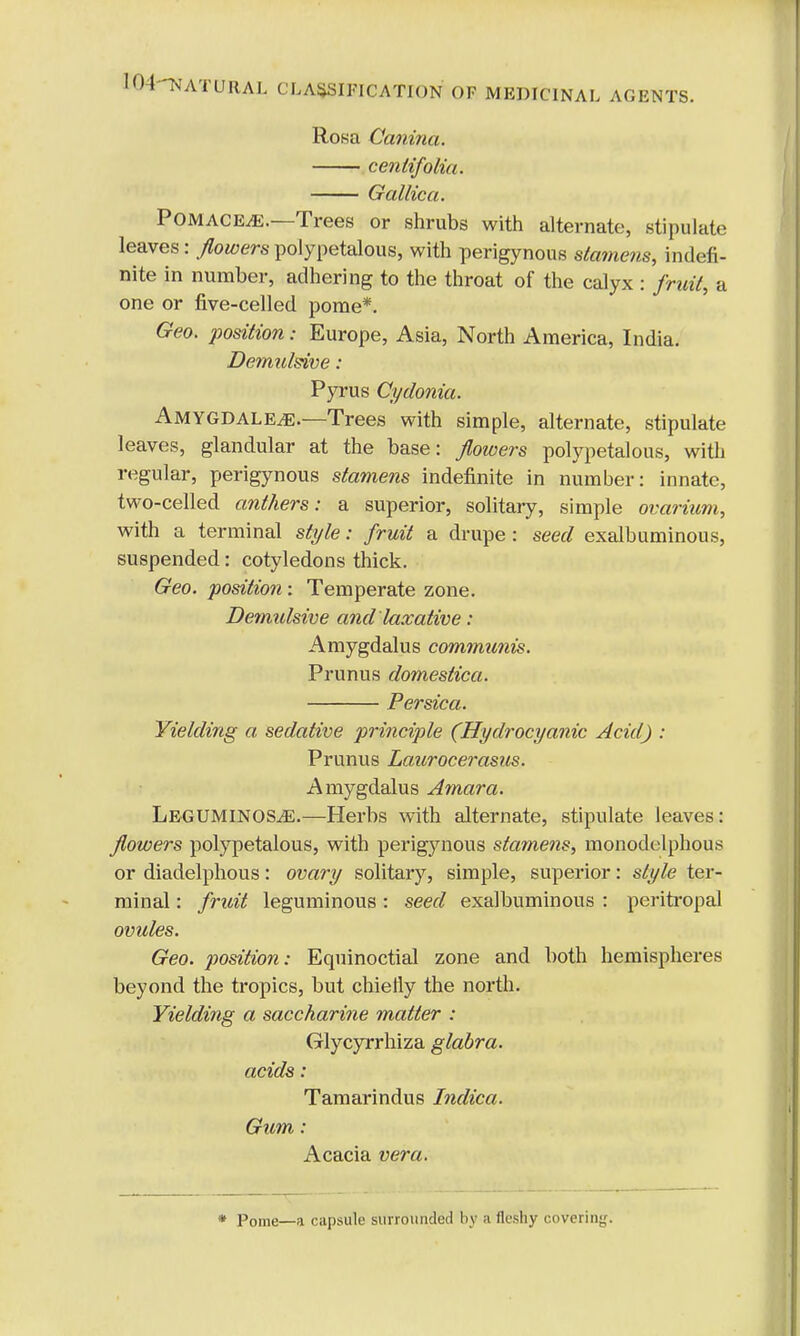 Rosa Canina. cenlifoliu. Gallic a. Pomace^.—Trees or shrubs with alternate, stipulate leaves: flowerspolypetalous, with perigynous stamens, indefi- nite in number, adhering to the throat of the calyx : fruit, a one or five-celled pome*. Geo. position: Europe, Asia, North America, India. Demulsive: Pyrus Cydonia. Amygdale^e.—Trees with simple, alternate, stipulate leaves, glandular at the base: flowers polypetalous, with regular, perigynous stamens indefinite in number: innate, two-celled anthers: a superior, solitary, simple ovarium, with a terminal style: fruit a drupe : seed exalbuminous, suspended: cotyledons thick. Geo. position: Temperate zone. Demidsive and laxative: Amygdalus communis. Prunus domestica. Persica. Yielding a sedative principle (Hydrocyanic Acid) : Prunus Laurocerasus. Amygdalus Amara. Leguminos^E.—Herbs with alternate, stipulate leaves: flowers polypetalous, with perigynous stamens, monodelphous or diadelphous: ovary solitary, simple, superior: style ter- minal : fruit leguminous : seed exalbuminous : peritropal ovules. Geo. position: Equinoctial zone and both hemispheres beyond the tropics, but chielly the north. Yielding a saccharine matter : Glycyrrhiza glabra. acids : Tamarindus Indica. Gum: Acacia vera. * Pome—a capsule surrounded by a fleshy covering.